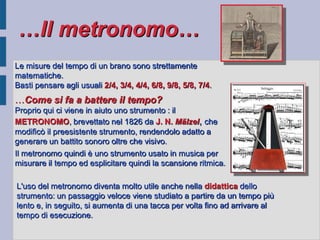 …Il metronomo…
Le misure del tempo di un brano sono strettamente
matematiche.
Basti pensare agli usuali 2/4, 3/4, 4/4, 6/8, 9/8, 5/8, 7/4.
…Come si fa a battere il tempo?
Proprio qui ci viene in aiuto uno strumento : il
METRONOMO, brevettato nel 1826 da J. N. Mälzel, che
modificò il preesistente strumento, rendendolo adatto a
generare un battito sonoro oltre che visivo.
Il metronomo quindi è uno strumento usato in musica per
misurare il tempo ed esplicitare quindi la scansione ritmica.

L'uso del metronomo diventa molto utile anche nella didattica dello
strumento: un passaggio veloce viene studiato a partire da un tempo più
lento e, in seguito, si aumenta di una tacca per volta fino ad arrivare al
tempo di esecuzione.
 