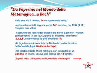 “Da Paperino nel Mondo della
Matemagica…a Bach”
  Nella sua vita il numero 14 compare molte volte:
  - entrò nella società segreta, come 14 membro, nel 1747 (il 14
  compare due volte);
  - sostituendo le lettere dell’alfabeto del nome Bach con i numeri
  corrispondenti (1 per la A, 2 per la B, eccetera) otteniamo
  “2,1,3,8″, e sommando le cifre si ottiene 14;
  - la fuga lasciata incompiuta da Bach è la quattordicesima
  dell’Arte della fuga (Die Kunst der Fuge);
  -nel celebre ritratto che lo raffigura, con lo spartito di un
  Canone in mano, vestiva una giacca con 14 bottoni.
  [Segue il video di Paperino nel Mondo della Matemagica]



                                                                      *
 