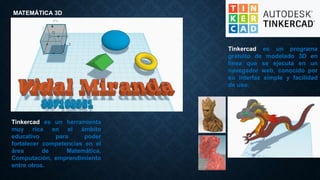 Tinkercad es un programa
gratuito de modelado 3D en
línea que se ejecuta en un
navegador web, conocido por
su interfaz simple y facilidad
de uso.
MATEMÁTICA 3D
Tinkercad es un herramienta
muy rica en el ámbito
educativo para poder
fortalecer competencias en el
área de Matemática,
Computación, emprendimiento
entre otros.
 