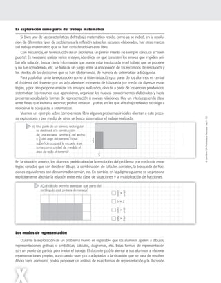 ©SantillanaS.A.Prohibidasufotocopia.Ley11.723
X
La exploración como parte del trabajo matemático
Si bien una de las características del trabajo matemático reside, como ya se indicó, en la resolu-
ción de diferentes tipos de problemas y la reflexión sobre los recursos elaborados, hay otras marcas
del trabajo matemático que se han considerado en este libro.
Con frecuencia, en la resolución de un problema, un primer intento no siempre conduce a “buen
puerto”. Es necesario realizar varios ensayos, identificar en qué consisten los errores que impiden arri-
bar a la solución, buscar cierta información que puede estar involucrada en el trabajo que se propone
y no fue considerada, etc. Se trata de un juego entre la anticipación de los recorridos de resolución y
los efectos de las decisiones que se han ido tomando, de manera de sistematizar la búsqueda.
Para posibilitar tanto la exploración como la sistematización por parte de los alumnos es central
el doble rol del docente: por un lado alienta el momento de búsqueda por medio de diversas estra-
tegias, y por otro propone analizar los ensayos realizados, discutir a partir de los errores producidos,
sistematizar los recursos que aparecieron, organizar los nuevos conocimientos elaborados y hasta
presentar vocabulario, formas de representación o nuevas relaciones. Hay un interjuego en la clase
entre fases que invitan a explorar, probar, ensayar... y otras en las que el trabajo reflexivo se dirige a
reordenar la búsqueda, a sistematizar.
Veamos un ejemplo sobre cómo en este libro algunos problemas iniciales alientan a este proce-
so exploratorio y por medio de otros se busca sistematizar el trabajo realizado:
En la situación anterior, los alumnos podrán abordar la resolución del problema por medio de estra-
tegias variadas que van desde el dibujo, la combinación de cálculos parciales, la búsqueda de frac-
ciones equivalentes con denominador común, etc. En cambio, en la página siguiente ya se propone
explícitamente abordar la relación entre esta clase de situaciones y la multiplicación de fracciones.
Los modos de representación
Durante la exploración de un problema nuevo es esperable que los alumnos apelen a dibujos,
representaciones gráficas o simbólicas, cálculos, diagramas, etc. Estas formas de representación
son un punto de partida para iniciar el trabajo. El docente podría alentar a sus alumnos a elaborar
representaciones propias, aun cuando sean poco adaptadas a la situación que se trata de resolver.
Ahora bien, asimismo, podría proponer un análisis de esas formas de representación y la discusión
 
