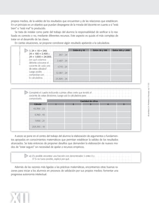 ©SantillanaS.A.Prohibidasufotocopia.Ley11.723
XII
propios medios, de la validez de los resultados que encuentran y de las relaciones que establecen.
En un principio es un objetivo que puedan despegarse de la mirada del docente en cuanto a si “está
bien” o “está mal” lo producido.
Se trata de instalar como parte del trabajo del alumno la responsabilidad de verificar si lo rea-
lizado es correcto o no, mediante diferentes recursos. Este aspecto es quizás el más complejo de
tratar en el desarrollo de las clases.
En ciertas situaciones, se propone corroborar algún resultado apelando a la calculadora.
A veces se pone en el centro del trabajo del alumno la elaboración de argumentos o fundamen-
tos apoyados en conocimientos matemáticos que permitan establecer la validez de los resultados
alcanzados. Se trata entonces de proponer desafíos que demanden la elaboración de nuevos mo-
dos de “estar seguro” sin necesidad de apelar a recursos empíricos.
Además de las razones más ligadas a las prácticas matemáticas, encontramos otras buenas ra-
zones para iniciar a los alumnos en procesos de validación por sus propios medios: fomentar una
progresiva autonomía intelectual.
 