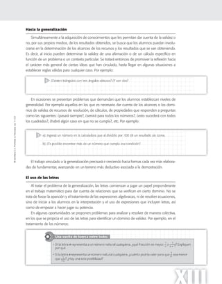 ©SantillanaS.A.Prohibidasufotocopia.Ley11.723
XIII
Hacia la generalización
Simultáneamente a la adquisición de conocimientos que les permitan dar cuenta de la validez o
no, por sus propios medios, de los resultados obtenidos, se busca que los alumnos puedan involu-
crarse en la determinación de los alcances de los recursos y los resultados que se van obteniendo.
Es decir, al inicio pueden determinar la validez de una afirmación o de un cálculo específico en
función de un problema o un contexto particular. Se tratará entonces de promover la reflexión hacia
el carácter más general de ciertas ideas que han circulado, hasta llegar en algunas situaciones a
establecer reglas válidas para cualquier caso. Por ejemplo:
En ocasiones se presentan problemas que demandan que los alumnos establezcan niveles de
generalidad. Por ejemplo aquellos en los que es necesario dar cuenta de los alcances o los domi-
nios de validez de recursos de resolución, de cálculos, de propiedades que responden a preguntas
como las siguientes: ¿pasará siempre?, ¿servirá para todos los números?, ¿esto sucederá con todos
los cuadrados?, ¿habrá algún caso en que no se cumpla?, etc. Por ejemplo:
El trabajo vinculado a la generalización precisará ir creciendo hacia formas cada vez más elabora-
das de fundamentar, avanzando en un terreno más deductivo asociado a la demostración.
El uso de las letras
Al tratar el problema de la generalización, las letras comienzan a jugar un papel preponderante
en el trabajo matemático para dar cuenta de relaciones que se verifican en cierto dominio. No se
trata de forzar la aparición y el tratamiento de las expresiones algebraicas, ni de resolver ecuaciones,
sino de iniciar a los alumnos en la interpretación y el uso de expresiones que incluyen letras, así
como de empezar a hacer jugar su potencia.
En algunas oportunidades se proponen problemas para analizar y resolver de manera colectiva,
en los que se propicia el uso de las letras para identificar un dominio de validez. Por ejemplo, en el
tratamiento de los números:
 