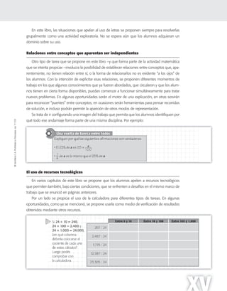 ©SantillanaS.A.Prohibidasufotocopia.Ley11.723
XV
En este libro, las situaciones que apelan al uso de letras se proponen siempre para resolverlas
grupalmente como una actividad exploratoria. No se espera aún que los alumnos adquieran un
dominio sobre su uso.
Relaciones entre conceptos que aparentan ser independientes
Otro tipo de tarea que se propone en este libro –y que forma parte de la actividad matemática
que se intenta propiciar –involucra la posibilidad de establecer relaciones entre conceptos que, apa-
rentemente, no tienen relación entre sí, o la forma de relacionarlos no es evidente “a los ojos” de
los alumnos. Con la intención de explicitar esas relaciones, se proponen diferentes momentos de
trabajo en los que algunos conocimientos que ya fueron abordados, que circularon y que los alum-
nos tienen en cierta forma disponibles, puedan comenzar a funcionar simultáneamente para tratar
nuevos problemas. En algunas oportunidades serán el motor de una explicación, en otras servirán
para reconocer “puentes” entre conceptos; en ocasiones serán herramientas para pensar recorridos
de solución, e incluso podrán permitir la aparición de otros modos de representación.
Se trata de ir configurando una imagen del trabajo que permita que los alumnos identifiquen por
qué todo ese andamiaje forma parte de una misma disciplina. Por ejemplo:
El uso de recursos tecnológicos
En varios capítulos de este libro se propone que los alumnos apelen a recursos tecnológicos
que permiten también, bajo ciertas condiciones, que se enfrenten a desafíos en el mismo marco de
trabajo que se enunció en páginas anteriores.
Por un lado se propicia el uso de la calculadora para diferentes tipos de tareas. En algunas
oportunidades, como ya se mencionó, se propone usarla como medio de verificación de resultados
obtenidos mediante otros recursos.
 