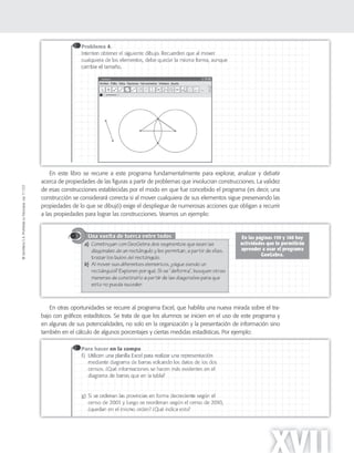 ©SantillanaS.A.Prohibidasufotocopia.Ley11.723
XVII
En este libro se recurre a este programa fundamentalmente para explorar, analizar y debatir
acerca de propiedades de las figuras a partir de problemas que involucran construcciones. La validez
de esas construcciones establecidas por el modo en que fue concebido el programa (es decir, una
construcción se considerará correcta si al mover cualquiera de sus elementos sigue preservando las
propiedades de lo que se dibujó) exige el despliegue de numerosas acciones que obligan a recurrir
a las propiedades para lograr las construcciones. Veamos un ejemplo:
En otras oportunidades se recurre al programa Excel, que habilita una nueva mirada sobre el tra-
bajo con gráficos estadísticos. Se trata de que los alumnos se inicien en el uso de este programa y
en algunas de sus potencialidades, no solo en la organización y la presentación de información sino
también en el cálculo de algunos porcentajes y ciertas medidas estadísticas. Por ejemplo:
 