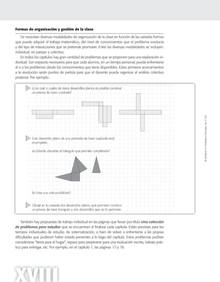 ©SantillanaS.A.Prohibidasufotocopia.Ley11.723
XVIII
Formas de organización y gestión de la clase
Se necesitan diversas modalidades de organización de la clase en función de las variadas formas
que puede adquirir el trabajo matemático, del nivel de conocimientos que el problema involucra
y del tipo de interacciones que se pretende promover. Entre las diversas modalidades se incluyen:
individual, en parejas y colectivo.
En todos los capítulos hay gran cantidad de problemas que se proponen para una exploración in-
dividual. Son espacios necesarios para que cada alumno, en un tiempo personal, pueda enfrentarse
al o a los problemas desde los conocimientos que tiene disponibles. Estos primeros acercamientos
a la resolución serán puntos de partida para que el docente pueda organizar el análisis colectivo
posterior. Por ejemplo:
También hay propuestas de trabajo individual en las páginas que llevan por título Una colección
de problemas para estudiar que se encuentran al finalizar cada capítulo. Están previstas para los
tiempos individuales de estudio, de sistematización, o bien de volver a enfrentarse a las propias
dificultades que pudieron haber estado presentes a lo largo del capítulo. Estos problemas podrían
considerarse “tarea para el hogar”, repaso para prepararse para una evaluación escrita, trabajo prác-
tico para entregar, etc. Por ejemplo, en el capítulo 1, las páginas 17 y 18.
 