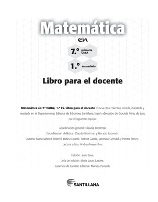 ©SantillanaS.A.Prohibidasufotocopia.Ley11.723
Matemática
Matemática en 7.º CABA/ 1.º ES. Libro para el docente es una obra colectiva, creada, diseñada y
realizada en el Departamento Editorial de Ediciones Santillana, bajo la dirección de Graciela Pérez de Lois,
por el siguiente equipo:
Coordinación general: Claudia Broitman.
Coordinación didáctica: Claudia Broitman y Horacio Itzcovich.
Autoría: María Mónica Becerril, Betina Duarte, Patricia García, Verónica Grimaldi y Héctor Ponce.
Lectura crítica: Andrea Novembre.
Edición: Juan Sosa.
Jefa de edición: María Laura Latorre.
Gerencia de Gestión Editorial: Mónica Pavicich.
Libro para el docente
7.° primaria
CABA
1.° secundaria
en
 