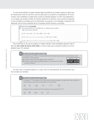 ©SantillanaS.A.Prohibidasufotocopia.Ley11.723
XXI
En otras oportunidades se sugiere abordar algunos problemas en parejas cuando se espera que
las interacciones entre los alumnos sean fecundas para la circulación y la explicitación de conoci-
mientos. Esta modalidad se adopta tanto cuando la actividad adquiere un tinte más exploratorio y
no se espera que puedan resolver de manera autónoma la situación, como cuando la propuesta
es más compleja y es posible que en el intercambio se acerquen a una estrategia o respuesta más
elaborada, que en forma individual tal vez no podrían abordar. Veamos un ejemplo:
Hay momentos en los que se propicia un trabajo colectivo. Estas actividades aparecen bajo el
título de Una vuelta de tuerca entre todos. A veces la tarea que se propone involucra una com-
plejidad mayor. Por ejemplo:
En otros casos se pretende generar un mayor nivel de sistematización de conocimientos que
han circulado, por ejemplo:
 