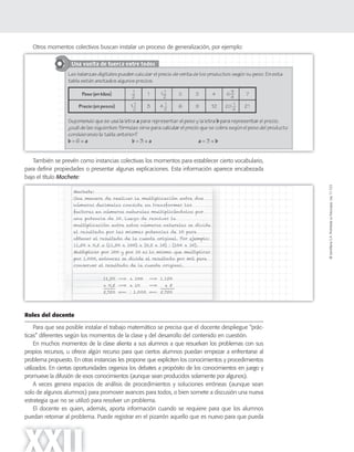©SantillanaS.A.Prohibidasufotocopia.Ley11.723
XXII
Otros momentos colectivos buscan instalar un proceso de generalización, por ejemplo:
También se prevén como instancias colectivas los momentos para establecer cierto vocabulario,
para definir propiedades o presentar algunas explicaciones. Esta información aparece encabezada
bajo el título Machete:
Roles del docente
Para que sea posible instalar el trabajo matemático se precisa que el docente despliegue “prác-
ticas” diferentes según los momentos de la clase y del desarrollo del contenido en cuestión.
En muchos momentos de la clase alienta a sus alumnos a que resuelvan los problemas con sus
propios recursos, u ofrece algún recurso para que ciertos alumnos puedan empezar a enfrentarse al
problema propuesto. En otras instancias les propone que expliciten los conocimientos y procedimientos
utilizados. En ciertas oportunidades organiza los debates a propósito de los conocimientos en juego y
promueve la difusión de esos conocimientos (aunque sean producidos solamente por algunos).
A veces genera espacios de análisis de procedimientos y soluciones erróneas (aunque sean
solo de algunos alumnos) para promover avances para todos, o bien somete a discusión una nueva
estrategia que no se utilizó para resolver un problema.
El docente es quien, además, aporta información cuando se requiere para que los alumnos
puedan retornar al problema. Puede registrar en el pizarrón aquello que es nuevo para que pueda
 