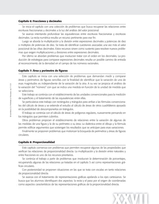 ©SantillanaS.A.Prohibidasufotocopia.Ley11.723
XXVII
Capítulo 6: Fracciones y decimales
Se inicia el capítulo con una colección de problemas que busca recuperar las relaciones entre
escrituras fraccionarias y decimales a la luz del análisis del valor posicional.
Se avanza intentando profundizar las equivalencias entre escrituras fraccionarias y escrituras
decimales. La recta numérica resulta un recurso pertinente para ese fin.
Luego se aborda la multiplicación y la división entre expresiones decimales y potencias de diez
o múltiplos de potencias de diez. Se trata de identificar cuestiones asociadas una vez más al valor
posicional de las cifras decimales. Estos recursos sirven como sustento para resolver nuevos proble-
mas que exigen multiplicaciones y divisiones entre expresiones decimales.
Por último se abordan problemas que involucran tratar con el orden en los decimales. La pro-
ducción de estrategias para comparar expresiones decimales resulta un posible camino de entrada
al reconocimiento de la densidad en el campo de los números racionales.
Capítulo 7: Área y perímetro de figuras
Este capítulo se inicia con una selección de problemas que demandan medir y comparar
áreas y perímetros de figuras sencillas con la finalidad de identificar que la variación de una de
esas magnitudes es independiente de la variación de la otra. A su vez se propicia el análisis de
la variación del “número” con que se indica una medida en función de la unidad de medida que
se selecciona.
Este trabajo se continúa con el establecimiento de las unidades convencionales para la medición
de superficies y el tratamiento de las equivalencias entre ellas.
Se particulariza este trabajo con rectángulos y triángulos para arribar a las fórmulas convenciona-
les del cálculo de áreas y se extiende el estudio al cálculo de áreas de otros cuadriláteros apoyado
en la posibilidad de descomponerlos en triángulos.
El trabajo se continúa con el cálculo de áreas de polígonos regulares, nuevamente pensando en
los triángulos que permiten cubrirlos.
Otros problemas propician el establecimiento de relaciones entre la variación de algunas de
las medidas de una figura y la de su perímetro o su área. La dialéctica entre el dibujo y la fórmula
permite edificar argumentos que sostengan los resultados que se anticipan para esas variaciones.
Finalmente se proponen problemas que motorizan la búsqueda de perímetros y áreas de figuras
circulares.
Capítulo 8: Proporcionalidad
Este capítulo comienza con problemas que permiten recuperar algunas de las propiedades que
verifican las relaciones de proporcionalidad directa. La multiplicación y la división entre naturales y
entre fracciones es uno de los recursos prioritarios.
Se continúa el trabajo a partir de problemas que involucran la determinación de porcentajes,
recuperando algunas de las relaciones ya tratadas en el capítulo 5 así como representaciones grá-
ficas circulares.
Con posterioridad se proponen situaciones en las que se trata con escalas en tanto relaciones
de proporcionalidad directa.
Se avanza con el tratamiento de representaciones gráficas apelando a los ejes cartesianos. Se
busca que los alumnos identifiquen dos aspectos: la recta y el paso por el origen de coordenadas
como aspectos característicos de las representaciones gráficas de la proporcionalidad directa.
 