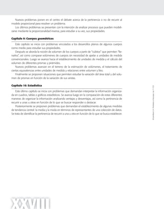 ©SantillanaS.A.Prohibidasufotocopia.Ley11.723
XXVIII
Nuevos problemas ponen en el centro el debate acerca de la pertinencia o no de recurrir al
modelo proporcional para resolver un problema.
Los últimos problemas se presentan con la intención de analizar procesos que pueden modeli-
zarse mediante la proporcionalidad inversa, para estudiar a su vez, sus propiedades.
Capítulo 9: Cuerpos geométricos
Este capítulo se inicia con problemas vinculados a los desarrollos planos de algunos cuerpos
como medio para estudiar sus propiedades.
Después se aborda la noción de volumen de los cuerpos a partir de “cubitos” que permiten “lle-
narlos”, así como comparar volúmenes de cuerpos sin necesidad de apelar a unidades de medida
convencionales. Luego se avanza hacia el establecimiento de unidades de medida y el cálculo del
volumen de diferentes prismas y pirámides.
Nuevos problemas avanzan en el terreno de la estimación de volúmenes, el tratamiento de
ciertas equivalencias entre unidades de medida y relaciones entre volumen y litro.
Finalmente se proponen situaciones que permiten estudiar la variación del área total y del volu-
men de prismas en función de la variación de sus aristas.
Capítulo 10: Estadística
Este último capítulo se inicia con problemas que demandan interpretar la información organiza-
da en cuadros, tablas o gráficos estadísticos. Se avanza luego en la comparación de estas diferentes
maneras de organizar la información analizando ventajas y desventajas, así como la pertinencia de
recurrir a unas u otras en función de lo que se buscar responder o destacar.
Posteriormente se proponen problemas que demandan el establecimiento de algunas medidas
de tendencia central: la media y la moda en términos de representantes de una colección de datos.
Se trata de identificar la pertinencia de recurrir a una u otra en función de lo que se busca establecer.
 