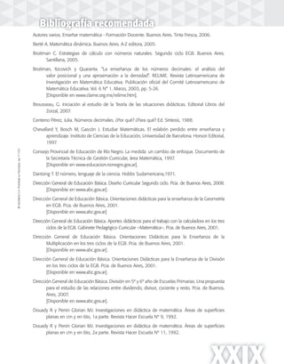 ©SantillanaS.A.Prohibidasufotocopia.Ley11.723
XXIX
Autores varios. Enseñar matemática - Formación Docente. Buenos Aires. Tinta Fresca, 2006.
Berté A. Matemática dinámica. Buenos Aires. A-Z editora, 2005.
Broitman C. Estrategias de cálculo con números naturales. Segundo ciclo EGB. Buenos Aires.
Santillana, 2005.
Broitman, Itzcovich y Quaranta. “La enseñanza de los números decimales: el análisis del
valor posicional y una aproximación a la densidad”. RELIME. Revista Latinoamericana de
Investigación en Matemática Educativa. Publicación oficial del Comité Latinoamericano de
Matemática Educativa. Vol. 6 N° 1. Marzo, 2003, pp. 5-26.
[Disponible en www.clame.org.mx/relime.htm].
Brousseau, G. Iniciación al estudio de la Teoría de las situaciones didácticas. Editorial Libros del
Zorzal, 2007.
Centeno Pérez, Julia. Números decimales. ¿Por qué? ¿Para qué? Ed. Síntesis, 1988.
Chevallard Y, Bosch M, Gascón J. Estudiar Matemáticas. El eslabón perdido entre enseñanza y
aprendizaje. Instituto de Ciencias de la Educación, Universidad de Barcelona. Horsori Editorial,
1997.
Consejo Provincial de Educación de Río Negro. La medida: un cambio de enfoque. Documento de
la Secretaría Técnica de Gestión Curricular, área Matemática, 1997.
[Disponible en www.educacion.rionegro.gov.ar].
Dantzing T. El número, lenguaje de la ciencia. Hobbs Sudamericana,1971.
Dirección General de Educación Básica. Diseño Curricular Segundo ciclo. Pcia. de Buenos Aires, 2008.
[Disponible en www.abc.gov.ar].
Dirección General de Educación Básica. Orientaciones didácticas para la enseñanza de la Geometría
en EGB. Pcia. de Buenos Aires, 2001.
[Disponible en www.abc.gov.ar]
Dirección General de Educación Básica. Aportes didácticos para el trabajo con la calculadora en los tres
ciclos de la EGB. Gabinete Pedagógico Curricular –Matemática–. Pcia. de Buenos Aires, 2001.
Dirección General de Educación Básica. Orientaciones Didácticas para la Enseñanza de la
Multiplicación en los tres ciclos de la EGB. Pcia. de Buenos Aires, 2001.
[Disponible en www.abc.gov.ar].
Dirección General de Educación Básica. Orientaciones Didácticas para la Enseñanza de la División
en los tres ciclos de la EGB. Pcia. de Buenos Aires, 2001.
[Disponible en www.abc.gov.ar].
Dirección General de Educación Básica. División en 5º y 6º año de Escuelas Primarias. Una propuesta
para el estudio de las relaciones entre dividendo, divisor, cociente y resto. Pcia. de Buenos.
Aires, 2007.
[Disponible en www.abc.gov.ar].
Douady R y Perrin Glorian MJ. Investigaciones en didáctica de matemática. Áreas de superficies
planas en cm y en 6to, 1a parte. Revista Hacer Escuela Nº 9, 1992.
Douady R y Perrin Glorian MJ. Investigaciones en didáctica de matemática. Áreas de superficies
planas en cm y en 6to, 2a parte. Revista Hacer Escuela Nº 11, 1992.
Bibliografía recomendada
 