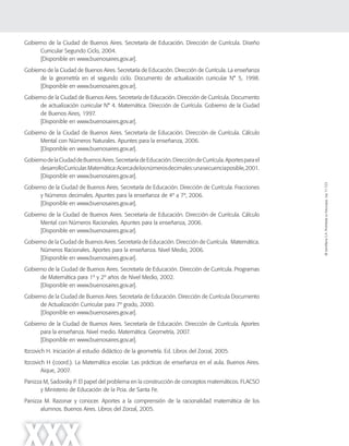 ©SantillanaS.A.Prohibidasufotocopia.Ley11.723
XXX
Gobierno de la Ciudad de Buenos Aires. Secretaría de Educación. Dirección de Currícula. Diseño
Curricular Segundo Ciclo, 2004.
[Disponible en www.buenosaires.gov.ar].
Gobierno de la Ciudad de Buenos Aires. Secretaría de Educación. Dirección de Currícula. La enseñanza
de la geometría en el segundo ciclo. Documento de actualización curricular N° 5, 1998.
[Disponible en www.buenosaires.gov.ar].
Gobierno de la Ciudad de Buenos Aires. Secretaría de Educación. Dirección de Currícula. Documento
de actualización curricular N° 4. Matemática. Dirección de Currícula. Gobierno de la Ciudad
de Buenos Aires, 1997.
[Disponible en www.buenosaires.gov.ar].
Gobierno de la Ciudad de Buenos Aires. Secretaría de Educación. Dirección de Currícula. Cálculo
Mental con Números Naturales. Apuntes para la enseñanza, 2006.
[Disponible en www.buenosaires.gov.ar].
GobiernodelaCiudaddeBuenosAires.SecretaríadeEducación.DireccióndeCurrícula.Aportesparael
desarrolloCurricular.Matemática:Acercadelosnúmerosdecimales:unasecuenciaposible,2001.
[Disponible en www.buenosaires.gov.ar].
Gobierno de la Ciudad de Buenos Aires. Secretaría de Educación. Dirección de Currícula. Fracciones
y Números decimales. Apuntes para la enseñanza de 4º a 7º, 2006.
[Disponible en www.buenosaires.gov.ar].
Gobierno de la Ciudad de Buenos Aires. Secretaría de Educación. Dirección de Currícula. Cálculo
Mental con Números Racionales. Apuntes para la enseñanza, 2006.
[Disponible en www.buenosaires.gov.ar].
Gobierno de la Ciudad de Buenos Aires. Secretaría de Educación. Dirección de Currícula. Matemática.
Números Racionales. Aportes para la enseñanza. Nivel Medio, 2006.
[Disponible en www.buenosaires.gov.ar].
Gobierno de la Ciudad de Buenos Aires. Secretaría de Educación. Dirección de Currícula. Programas
de Matemática para 1º y 2º años de Nivel Medio, 2002.
[Disponible en www.buenosaires.gov.ar].
Gobierno de la Ciudad de Buenos Aires. Secretaría de Educación. Dirección de Currícula Documento
de Actualización Curricular para 7º grado, 2000.
[Disponible en www.buenosaires.gov.ar].
Gobierno de la Ciudad de Buenos Aires. Secretaría de Educación. Dirección de Currícula. Aportes
para la enseñanza. Nivel medio. Matemática. Geometría, 2007.
[Disponible en www.buenosaires.gov.ar].
Itzcovich H. Iniciación al estudio didáctico de la geometría. Ed. Libros del Zorzal, 2005.
Itzcovich H (coord.). La Matemática escolar. Las prácticas de enseñanza en el aula. Buenos Aires.
Aique, 2007.
Panizza M, Sadovsky P. El papel del problema en la construcción de conceptos matemáticos. FLACSO
y Ministerio de Educación de la Pcia. de Santa Fe.
Panizza M. Razonar y conocer. Aportes a la comprensión de la racionalidad matemática de los
alumnos. Buenos Aires. Libros del Zorzal, 2005.
 
