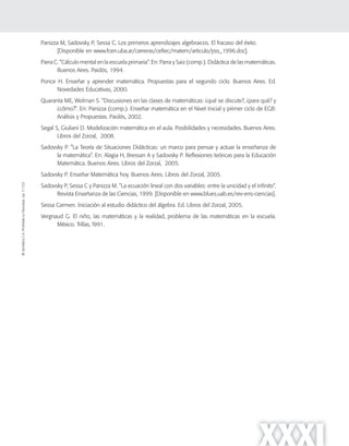 ©SantillanaS.A.Prohibidasufotocopia.Ley11.723
XXXI
Panizza M, Sadovsky P, Sessa C. Los primeros aprendizajes algebraicos. El fracaso del éxito.
[Disponible en www.fcen.uba.ar/carreras/cefiec/matem/articulo/pss_1996.doc].
Parra C. ”Cálculo mental en la escuela primaria”. En: Parra y Saiz (comp.). Didáctica de las matemáticas.
Buenos Aires. Paidós, 1994.
Ponce H. Enseñar y aprender matemática. Propuestas para el segundo ciclo. Buenos Aires. Ed.
Novedades Educativas, 2000.
Quaranta ME, Wolman S. ”Discusiones en las clases de matemáticas: ¿qué se discute?, ¿para qué? y
¿cómo?”. En: Panizza (comp.). Enseñar matemática en el Nivel Inicial y primer ciclo de EGB:
Análisis y Propuestas. Paidós, 2002.
Segal S, Giuliani D. Modelización matemática en el aula. Posibilidades y necesidades. Buenos Aires.
Libros del Zorzal, 2008.
Sadovsky P. ”La Teoría de Situaciones Didácticas: un marco para pensar y actuar la enseñanza de
la matemática”. En: Alagia H, Bressan A y Sadovsky P. Reﬂexiones teóricas para la Educación
Matemática. Buenos Aires. Libros del Zorzal, 2005.
Sadovsky P. Enseñar Matemática hoy. Buenos Aires. Libros del Zorzal, 2005.
Sadovsky P, Sessa C y Panizza M. ”La ecuación lineal con dos variables: entre la unicidad y el infinito”.
Revista Enseñanza de las Ciencias, 1999. [Disponible en www.blues.uab.es/rev-ens-ciencias].
Sessa Carmen. Iniciación al estudio didáctico del álgebra. Ed. Libros del Zorzal, 2005.
Vergnaud G. El niño, las matemáticas y la realidad, problema de las matemáticas en la escuela.
México. Trillas, l991.
 