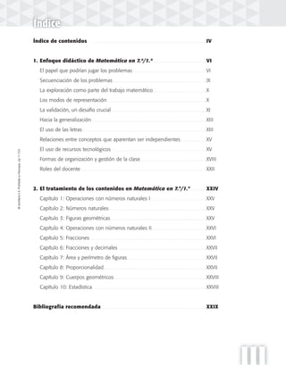 ©SantillanaS.A.Prohibidasufotocopia.Ley11.723
III
©SantillanaS.A.Prohibidasufotocopia.Ley11.723
Índice
Índice de contenidos . . . . . . . . . . . . . . . . . . . . . . . . . . . . . . . . . . . . . . . . . . . . . . . . . . . . . . . . . . . . . . . . . . . . . . . . . . . . . . . . . . . . . . . . . IV
1. Enfoque didáctico de Matemática en 7.º/1.º . . . . . . . . . . . . . . . . . . . . . . . . . . . . . . . . . . . . . . . . . . VI
El papel que podrían jugar los problemas . . . . . . . . . . . . . . . . . . . . . . . . . . . . . . . . . . . . . . . . . . . . . . . . . . . . . . . . . . VI
Secuenciación de los problemas . . . . . . . . . . . . . . . . . . . . . . . . . . . . . . . . . . . . . . . . . . . . . . . . . . . . . . . . . . . . . . . . . . . . . . . . . . IX
La exploración como parte del trabajo matemático . . . . . . . . . . . . . . . . . . . . . . . . . . . . . . . . . . . . . . . . . . X
Los modos de representación. . . . . . . . . . . . . . . . . . . . . . . . . . . . . . . . . . . . . . . . . . . . . . . . . . . . . . . . . . . . . . . . . . . . . . . . . . . . . . . X
La validación, un desafío crucial . . . . . . . . . . . . . . . . . . . . . . . . . . . . . . . . . . . . . . . . . . . . . . . . . . . . . . . . . . . . . . . . . . . . . . . . . . . XI
Hacia la generalización. . . . . . . . . . . . . . . . . . . . . . . . . . . . . . . . . . . . . . . . . . . . . . . . . . . . . . . . . . . . . . . . . . . . . . . . . . . . . . . . . . . . . . . . . . . XIII
El uso de las letras . . . . . . . . . . . . . . . . . . . . . . . . . . . . . . . . . . . . . . . . . . . . . . . . . . . . . . . . . . . . . . . . . . . . . . . . . . . . . . . . . . . . . . . . . . . . . . . . . . XIII
Relaciones entre conceptos que aparentan ser independientes. . . . . . . . . . . . . . . . . . . . . XV
El uso de recursos tecnológicos . . . . . . . . . . . . . . . . . . . . . . . . . . . . . . . . . . . . . . . . . . . . . . . . . . . . . . . . . . . . . . . . . . . . . . . . . . . XV
Formas de organización y gestión de la clase . . . . . . . . . . . . . . . . . . . . . . . . . . . . . . . . . . . . . . . . . . . . . . . . . . . . XVIII
Roles del docente . . . . . . . . . . . . . . . . . . . . . . . . . . . . . . . . . . . . . . . . . . . . . . . . . . . . . . . . . . . . . . . . . . . . . . . . . . . . . . . . . . . . . . . . . . . . . . . . . . . XXII
2. El tratamiento de los contenidos en Matemática en 7.°/1.°. . . . . . . . . . . . . XXIV
Capítulo 1: Operaciones con números naturales I . . . . . . . . . . . . . . . . . . . . . . . . . . . . . . . . . . . . . . . . . . . . XXV
Capítulo 2: Números naturales . . . . . . . . . . . . . . . . . . . . . . . . . . . . . . . . . . . . . . . . . . . . . . . . . . . . . . . . . . . . . . . . . . . . . . . . . . . . . XXV
Capítulo 3: Figuras geométricas. . . . . . . . . . . . . . . . . . . . . . . . . . . . . . . . . . . . . . . . . . . . . . . . . . . . . . . . . . . . . . . . . . . . . . . . . . . . XXV
Capítulo 4: Operaciones con números naturales II . . . . . . . . . . . . . . . . . . . . . . . . . . . . . . . . . . . . . . . . . . . XXVI
Capítulo 5: Fracciones . . . . . . . . . . . . . . . . . . . . . . . . . . . . . . . . . . . . . . . . . . . . . . . . . . . . . . . . . . . . . . . . . . . . . . . . . . . . . . . . . . . . . . . . . . . . XXVI
Capítulo 6: Fracciones y decimales . . . . . . . . . . . . . . . . . . . . . . . . . . . . . . . . . . . . . . . . . . . . . . . . . . . . . . . . . . . . . . . . . . . . . . XXVII
Capítulo 7: Área y perímetro de figuras. . . . . . . . . . . . . . . . . . . . . . . . . . . . . . . . . . . . . . . . . . . . . . . . . . . . . . . . . . . . . . . XXVII
Capítulo 8: Proporcionalidad . . . . . . . . . . . . . . . . . . . . . . . . . . . . . . . . . . . . . . . . . . . . . . . . . . . . . . . . . . . . . . . . . . . . . . . . . . . . . . . . . XXVII
Capítulo 9: Cuerpos geométricos . . . . . . . . . . . . . . . . . . . . . . . . . . . . . . . . . . . . . . . . . . . . . . . . . . . . . . . . . . . . . . . . . . . . . . . . . XXVIII
Capítulo 10: Estadística . . . . . . . . . . . . . . . . . . . . . . . . . . . . . . . . . . . . . . . . . . . . . . . . . . . . . . . . . . . . . . . . . . . . . . . . . . . . . . . . . . . . . . . . . . XXVIII
Bibliografía recomendada . . . . . . . . . . . . . . . . . . . . . . . . . . . . . . . . . . . . . . . . . . . . . . . . . . . . . . . . . . . . . . . . . . . . . . . . . . . . . . . . . . XXIX
 