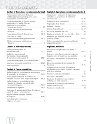 ©SantillanaS.A.Prohibidasufotocopia.Ley11.723©SantillanaS.A.Prohibidasufotocopia.Ley11.723
IV
Índice de contenidos
Capítulo 1. Operaciones con números naturales I
Problemas de multiplicación de diversos
sentidos: organizaciones rectangulares, series
proporcionales y combinatoria . . . . . . . . . . . . . . . . . . . . . . . . . . . . . . . . . . . . . . . .6-7
Problemas de división de diversos sentidos:
reparto, partición, análisis del resto,
organizaciones rectangulares
y series proporcionales. . . . . . . . . . . . . . . . . . . . . . . . . . . . . . . . . . . . . . . . . . . . . . . . . . . . .8-9
Cálculos mentales de multiplicaciones
y divisiones . . . . . . . . . . . . . . . . . . . . . . . . . . . . . . . . . . . . . . . . . . . . . . . . . . . . . . . . . . . . . . . . . . 10-11
Problemas de división. Análisis del resto . . . . . . . . . . . . . . . . . . . 12-13
Situaciones de conteo.
Problemas de variaciones y permutaciones . . . . . . . . . . . . . . 14-15
Cálculos mentales de multiplicaciones
y divisiones . . . . . . . . . . . . . . . . . . . . . . . . . . . . . . . . . . . . . . . . . . . . . . . . . . . . . . . . . . . . . . . . . . . . . . . . 16
Capítulo 2. Números naturales
Lectura, escritura y orden de
números naturales. . . . . . . . . . . . . . . . . . . . . . . . . . . . . . . . . . . . . . . . . . . . . . . . . . . . . . . 20-21
Análisis del valor posicional.
Composición y descomposición
de números en potencias de 10. . . . . . . . . . . . . . . . . . . . . . . . . . . . . . . . 22-24
Lectura, escritura y orden de números naturales . . . . . . . . . . . . 25
Sistema de numeración sexagesimal. . . . . . . . . . . . . . . . . . . . . . . . . 26-27
Notación científica . . . . . . . . . . . . . . . . . . . . . . . . . . . . . . . . . . . . . . . . . . . . . . . . . . . . . . . . . . . . . 28
Capítulo 3. Figuras geométricas
Análisis de algunas propiedades de figuras a partir
de actividades de construcción. . . . . . . . . . . . . . . . . . . . . . . . . . . . . . . . . . . 32-33
Análisis de las condiciones de existencia de
triángulos dados sus lados. Propiedad triangular. . . . . . . 34-35
Análisis de algunas propiedades de lados
y ángulos de triángulos. Suma de ángulos
interiores de triángulos. . . . . . . . . . . . . . . . . . . . . . . . . . . . . . . . . . . . . . . . . . . . . . . . 36-37
Mediatriz de un segmento. . . . . . . . . . . . . . . . . . . . . . . . . . . . . . . . . . . . . . . . . . 38-39
Exploración de algunas características de polígonos
a partir de copias y construcciones . . . . . . . . . . . . . . . . . . . . . . . . . . . . 40-41
Ángulos interiores y ángulos centrales
de polígonos. . . . . . . . . . . . . . . . . . . . . . . . . . . . . . . . . . . . . . . . . . . . . . . . . . . . . . . . . . . . . . . . 42-43
Suma de ángulos interiores de
polígonos convexos. . . . . . . . . . . . . . . . . . . . . . . . . . . . . . . . . . . . . . . . . . . . . . . . . . . . . . . . . . . 44
Capítulo 4. Operaciones con números naturales II
Interpretación y producción de expresiones
aritméticas en la resolución de problemas
de varios pasos. . . . . . . . . . . . . . . . . . . . . . . . . . . . . . . . . . . . . . . . . . . . . . . . . . . . . . . . . . . . 48-49
Propiedades de la multiplicación. . . . . . . . . . . . . . . . . . . . . . . . . . . . . . . . 50-51
Propiedades de la división. . . . . . . . . . . . . . . . . . . . . . . . . . . . . . . . . . . . . . . . . . 52-53
Múltiplos y divisores. . . . . . . . . . . . . . . . . . . . . . . . . . . . . . . . . . . . . . . . . . . . . . . . . . . . 54-55
Criterios de divisibilidad. . . . . . . . . . . . . . . . . . . . . . . . . . . . . . . . . . . . . . . . . . . . . . . 56-57
Estudio de la relación a × b = c. . . . . . . . . . . . . . . . . . . . . . . . . . . . . . . . . . . . . . . 58
Estudio de la relación D = c × d + r (0 ≤ r < d) . . . . . . . . . . . . 59
Problemas que involucran el uso de
potencias y raíces . . . . . . . . . . . . . . . . . . . . . . . . . . . . . . . . . . . . . . . . . . . . . . . . . . . . . . . . 60-61
Orden y jerarquía de las operaciones. Cálculos
de potencias y raíces. . . . . . . . . . . . . . . . . . . . . . . . . . . . . . . . . . . . . . . . . . . . . . . . . . . . . . . . . 62
Capítulo 5. Fracciones
Revisión del concepto de fracción. Partes y
enteros. . . . . . . . . . . . . . . . . . . . . . . . . . . . . . . . . . . . . . . . . . . . . . . . . . . . . . . . . . . . . . . . . . . . . . . . . 66-67
Relaciones entre el entero y las partes, y entre
las partes entre sí. Fracción de una colección . . . . . . . . . . . . . . . . . 68
Fracciones y división entera en problemas de
reparto. . . . . . . . . . . . . . . . . . . . . . . . . . . . . . . . . . . . . . . . . . . . . . . . . . . . . . . . . . . . . . . . . . . . . . . . . . . . . . . . 69
Diferentes estrategias de comparación de
fracciones. . . . . . . . . . . . . . . . . . . . . . . . . . . . . . . . . . . . . . . . . . . . . . . . . . . . . . . . . . . . . . . . . . . . . 70-71
Comparación de fracciones. Búsqueda de
fracciones entre dos dadas. Densidad. Fracciones
en la recta numérica. . . . . . . . . . . . . . . . . . . . . . . . . . . . . . . . . . . . . . . . . . . . . . . . . . . . . . . . . . 72
Fracciones, razones y proporciones. . . . . . . . . . . . . . . . . . . . . . . . . . . . . . . . . . 73
Fracciones y porcentajes. . . . . . . . . . . . . . . . . . . . . . . . . . . . . . . . . . . . . . . . . . . . . 74-75
Resolución de problemas que involucran
multiplicación entre fracciones . . . . . . . . . . . . . . . . . . . . . . . . . . . . . . . . . . . 76-77
Resolución de problemas que involucran
división entre fracciones. . . . . . . . . . . . . . . . . . . . . . . . . . . . . . . . . . . . . . . . . . . . . . 78-79
Fracciones y probabilidad. . . . . . . . . . . . . . . . . . . . . . . . . . . . . . . . . . . . . . . . . . . . . . . . . . 80
 