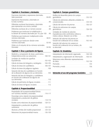 ©SantillanaS.A.Prohibidasufotocopia.Ley11.723
V
©SantillanaS.A.Prohibidasufotocopia.Ley11.723
Capítulo 6. Fracciones y decimales
Fracciones decimales y expresiones decimales.
Valor posicional. . . . . . . . . . . . . . . . . . . . . . . . . . . . . . . . . . . . . . . . . . . . . . . . . . . . . . . . . . . . 84-85
Expresiones fraccionarias y decimales en
la recta numérica. . . . . . . . . . . . . . . . . . . . . . . . . . . . . . . . . . . . . . . . . . . . . . . . . . . . . . . . . . . . . . . 86
Diferentes escrituras fraccionarias o decimales
para representar una misma cantidad . . . . . . . . . . . . . . . . . . . . . . . . . . . . . 87
Diferentes escrituras de un número racional. . . . . . . . . . . . . . . . . . . 88
Problemas que involucran la multiplicación y
la división de números decimales por 10 y por 100. . . . . . 89
Problemas que involucran multiplicación entre
números decimales . . . . . . . . . . . . . . . . . . . . . . . . . . . . . . . . . . . . . . . . . . . . . . . . . 90-91
Problemas que involucran división entre
números decimales . . . . . . . . . . . . . . . . . . . . . . . . . . . . . . . . . . . . . . . . . . . . . . . . .92-93
Orden en el conjunto de los números racionales.
Densidad. . . . . . . . . . . . . . . . . . . . . . . . . . . . . . . . . . . . . . . . . . . . . . . . . . . . . . . . . . . . . . . . .94-96
Capítulo 7. Área y perímetro de ﬁguras
Medición y comparación de áreas y perímetros.
Independencia entre sus variaciones . . . . . . . . . . . . . . . . . . . 100-101
Unidades de medida de superficie.
Equivalencias. . . . . . . . . . . . . . . . . . . . . . . . . . . . . . . . . . . . . . . . . . . . . . . . . . . . . . .102-103
Cálculo de áreas de triángulos y rectángulos. . . . . . . .104-105
Cálculo de áreas de cuadriláteros. . . . . . . . . . . . . . . . . . . . . . . . . 106-107
Cálculo de áreas de polígonos regulares . . . . . . . . . . . . . . . . . . . . . 108
Variación del área de cuadriláteros en función
de la alteración de algunos de sus elementos. . . . . . . . . . . . . 109
Variación del área de triángulos y cuadriláteros
en función de la alteración de algunos de
sus elementos. . . . . . . . . . . . . . . . . . . . . . . . . . . . . . . . . . . . . . . . . . . . . . . . . . . . . . . . . . . . 110
Cálculo de perímetros de figuras circulares . . . . . . . . . . . . . . . . . 111
Cálculo de áreas de figuras circulares. . . . . . . . . . . . . . . . . . . . . . . . . . 112
Capítulo 8. Proporcionalidad
Propiedades de la proporcionalidad directa
con números naturales y racionales. . . . . . . . . . . . . . . . . . . . . 116-117
Porcentaje como relación de proporcionalidad.
Interpretación y producción de gráficos
circulares . . . . . . . . . . . . . . . . . . . . . . . . . . . . . . . . . . . . . . . . . . . . . . . . . . . . . . . . . . . . . 118-119
Escalas como relaciones de proporcionalidad . . . . . . 120-121
Interpretación y producción de gráficos
cartesianos . . . . . . . . . . . . . . . . . . . . . . . . . . . . . . . . . . . . . . . . . . . . . . . . . . . . . . . . . . 122-123
Alcances y límites del modelo proporcional . . . . . . . . . 124-125
Relaciones de proporcionalidad inversa . . . . . . . . . . . . . . . 126-128
Capítulo 9. Cuerpos geométricos
Análisis de desarrollos planos de cuerpos
geométricos. . . . . . . . . . . . . . . . . . . . . . . . . . . . . . . . . . . . . . . . . . . . . . . . . . . . . . . . . 132-133
Cálculo de volúmenes utilizando unidades no
convencionales. . . . . . . . . . . . . . . . . . . . . . . . . . . . . . . . . . . . . . . . . . . . . . . . . . . . 134-135
Cálculo del volumen de prismas. . . . . . . . . . . . . . . . . . . . . . . . . . 136-137
Cálculo de volúmenes de cuerpos
geométricos. . . . . . . . . . . . . . . . . . . . . . . . . . . . . . . . . . . . . . . . . . . . . . . . . . . . . . . . . 138-139
Unidades de medida de volumen.
Equivalencias entre centímetros cúbicos y
metros cúbicos. Relación con el litro . . . . . . . . . . . . . . . . . . . . 140-141
Variación del volumen de prismas en
función de la alteración de sus aristas. . . . . . . . . . . . . . . . . .142-143
Variación del volumen de cuerpos en
función de la alteración de sus aristas y de
su área total. . . . . . . . . . . . . . . . . . . . . . . . . . . . . . . . . . . . . . . . . . . . . . . . . . . . . . . . . . . . . . . . 144
Capítulo 10. Estadística
Interpretación de información organizada. . . . . . . . . . . . .148-149
Interpretación y organización de información . . . . . . . 150-151
Relaciones entre diferentes representaciones
de datos . . . . . . . . . . . . . . . . . . . . . . . . . . . . . . . . . . . . . . . . . . . . . . . . . . . . . . . . . . . . . . 152-154
Promedio. . . . . . . . . . . . . . . . . . . . . . . . . . . . . . . . . . . . . . . . . . . . . . . . . . . . . . . . . . . . . . . . . . . . 155
Promedio y moda. . . . . . . . . . . . . . . . . . . . . . . . . . . . . . . . . . . . . . . . . . . . . . . . . . . . . . . 156
Iniciación al uso del programa GeoGebra. . . . . . . . 159
 