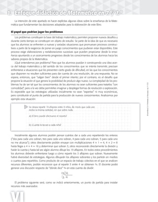 ©SantillanaS.A.Prohibidasufotocopia.Ley11.723
VI
1. Enfoque didáctico de Matemática en 7.º/ 1.º
La intención de este apartado es hacer explícitas algunas ideas sobre la enseñanza de la Mate-
mática que fundamentan las decisiones adoptadas para la elaboración de este libro.
El papel que podrían jugar los problemas
Los problemas constituyen la base del trabajo matemático, permiten proponer nuevos desafíos y
durante cierto tiempo se constituyen en objeto de estudio. Se parte de la idea de que es necesario
que los alumnos se enfrenten a nuevas y variadas situaciones que promuevan procesos construc-
tivos a partir de la exigencia de poner en juego conocimientos que pudieran estar disponibles. Este
proceso exige elaboraciones y reelaboraciones sucesivas que pueden propiciarse desde la ense-
ñanza apuntando a un acercamiento progresivo desde los conocimientos de los alumnos hacia los
saberes propios de la Matemática.
¿Qué entendemos por problema? Para que los alumnos puedan ir construyendo una idea acer-
ca del trabajo matemático y del sentido de los conocimientos que se intenta transmitir, precisan
enfrentarse a situaciones que les presenten cierto grado de dificultad, en las que los conocimientos
que disponen no resulten suficientes para dar cuenta de una resolución, de una respuesta. No se
espera, entonces, que “salgan bien” desde el primer intento; por el contrario, es el desafío que
propone la situación el que genera la posibilidad de producir algo nuevo. La complejidad de los pro-
blemas ha de ser tal que los conocimientos de los alumnos no sean suficientes para tratarlos “con
comodidad”, pero a la vez debe permitirles imaginar y desplegar formas de resolución o exploración.
Es esperable que las estrategias utilizadas inicialmente no sean “expertas” ni muy económicas,
pero constituirán el punto de partida para la producción de nuevos conocimientos. Analicemos por
ejemplo esta situación:
Inicialmente algunos alumnos podrán pensar cuántos dar a cada uno repartiendo los enteros
(“dos para cada uno sobran, tres para cada uno sobran, 4 para cada uno sobran, 5 para cada uno
no me alcanza”); otros directamente podrán ensayar con multiplicaciones 4 × 1 = 4, 4 × 2 = 8
hasta llegar a 4 × 4 = 16 y determinar que sobran 3; otros reconocerán directamente la división y
harán la cuenta y hasta tal vez algún alumno dibuje los 19 alfajores. En todos estos procedimientos
los alumnos deberán enfrentarse luego a cómo repartir los 3 alfajores que sobran. Nuevamente
habrá diversidad de estrategias. Algunos dibujarán los alfajores sobrantes y los partirán en medios
o cuartos para repartirlos. Como producto de un espacio de trabajo colectivo en el que se analicen
recursos diferentes, podrán reconocer que al repartir 3 entre 4 se obtienen ¾. El docente podrá
generar una discusión respecto de “dónde dice” ¾ en esta cuenta de dividir:
19 4
3 4
El problema siguiente será, como se indicó anteriormente, un punto de partida para instalar
recursos más avanzados:
 
