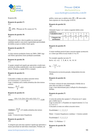  	
  	
  	
  	
  	
  	
  	
  	
  	
  	
  	
  	
  	
  	
  	
  	
  	
  	
  	
  	
  	
  	
  	
  	
  	
  	
  	
  	
  	
  	
  	
  	
  	
  	
  	
  	
  	
  	
  	
  	
  	
  	
  	
  	
  	
  	
  	
  	
  	
  	
  	
  	
  	
  	
  	
  	
  	
  	
  	
  	
  	
  	
  	
  	
  	
  	
  	
  	
  	
  	
  	
  	
  	
  	
  	
  	
  	
  	
  	
  	
  	
  	
  	
  	
  	
  	
  	
  	
  	
  	
   	
   	
   	
   	
  
Provas ENEM
Matemática
www.tenhoprovaamanha.com.br
www.tenhoprovaamanha.com.br	
   99
Resposta [B].
Resposta da questão 17:
[C]
(mais de 50 e menos de 75).
Resposta da questão 18:
[B]
Alternativa B, pois o desvio padrão nos mostra qual
candidato manteve uma maior regularidade (proximidade
da média), já que as médias foram iguais.
Resposta da questão 19:
[E]
As duas maiores produções foram em 2008 e 2009, logo
este biênio apresentou maior produção acumulada.
Resposta da questão 20:
[C]
A equipe campeã será aquela que apresentar a moda mais
próxima da média estabelecida e cujo desvio-padrão seja o
menor. Portanto, a equipe III foi a campeã.
Resposta da questão 21:
[B]
Colocando os dados em ordem crescente temos:
4,5,5,6,6,6,6,6,6,7,7,,8,8,9,9,10,13
Logo, a mediana será a média aritmética dos dois termos
centrais:
Mediana =
Resposta da questão 22:
[E]
(média aritmética dos termos
centrais).
moda = 0 (nota de maior frequência).
Resposta da questão 23:
[D]
A categoria que está mais exposta é aquela que apresenta o
menor percentual de indivíduos imunizados. Portanto, do
gráfico, temos que os adultos entre e anos estão
mais expostos ao vírus da gripe A-H1N1.
Resposta da questão 24:
[B]
Adotando 0 para 1 a.C. temos a seguinte tabela como
verdadeira.
Calendário atual 3
a.C.
2
a.C.
1
a.C.
1
d.C.
2
d.C.
Cômputo dos
astrônomos
−2 -1 0 1 2
Resposta da questão 25:
[D]
A maior mediana possível para a terceira equipe aconteceria
se o aluno que faltou tivesse tirada 8, 9 ou 10.
No exemplo suponha sua nota 10.
Rol 6; 6,5; 6,5; 7; 7; 8; 8; 10; 10. 10
Me =
Permaneceria na terceira posição, independente da nota
obtida.
Resposta da questão 26:
[A]
As barras verticais do item alimentação e bebida são as
mais altas em todas as 4 cidades.
Logo o item determinante para a inflação foi alimentação e
bebidas.
Resposta da questão 27:
[C]
A soma dos pontos das equipes C e D precisa ser 4. (para
que a média seja 2)
Logo as notas de C e D podem ser respectivamente 2 e 2 ou
1e 3 ou 3 e 1.
Colocando as notas em ordem crescente temos:
Possibilidade 1. 1_ 2_2_2_3
Moda = 2 (maior frequência) e mediana = 2 (termo central)
Possibilidade 2. 2_2_2_2_2
Moda = 2 e Mediana = 2
Resposta da questão 28:
[D]
 