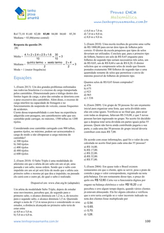  	
  	
  	
  	
  	
  	
  	
  	
  	
  	
  	
  	
  	
  	
  	
  	
  	
  	
  	
  	
  	
  	
  	
  	
  	
  	
  	
  	
  	
  	
  	
  	
  	
  	
  	
  	
  	
  	
  	
  	
  	
  	
  	
  	
  	
  	
  	
  	
  	
  	
  	
  	
  	
  	
  	
  	
  	
  	
  	
  	
  	
  	
  	
  	
  	
  	
  	
  	
  	
  	
  	
  	
  	
  	
  	
  	
  	
  	
  	
  	
  	
  	
  	
  	
  	
  	
  	
  	
  	
  	
   	
   	
   	
   	
  
Provas ENEM
Matemática
www.tenhoprovaamanha.com.br
www.tenhoprovaamanha.com.br	
   100
Rol 73,10 81,60 82,00 83,00 84,00 84,60 85,30
Mediana = 83,00(termo central)
Resposta da questão 29:
[B]
Média =
Mediana =
Moda = 1 (maior frequência)
Equações	
  
	
  
1. (Enem 2013) Um dos grandes problemas enfrentados
nas rodovias brasileiras é o excesso de carga transportada
pelos caminhões. Dimensionado para o tráfego dentro dos
limites legais de carga, o piso das estradas se deteriora com
o peso excessivo dos caminhões. Além disso, o excesso de
carga interfere na capacidade de frenagem e no
funcionamento da suspensão do veículo, causas frequentes
de acidentes.
Ciente dessa responsabilidade e com base na experiência
adquirida com pesagens, um caminhoneiro sabe que seu
caminhão pode carregar, no máximo, 1500 telhas ou 1200
tijolos.
Considerando esse caminhão carregado com 900 telhas,
quantos tijolos, no máximo, podem ser acrescentados à
carga de modo a não ultrapassar a carga máxima do
caminhão?
a) 300 tijolos
b) 360 tijolos
c) 400 tijolos
d) 480 tijolos
e) 600 tijolos
2. (Enem 2010) O Salto Triplo é uma modalidade do
atletismo em que o atleta dá um salto em um só pé, uma
passada e um salto, nessa ordem. Sendo que o salto com
impulsão em um só pé será feito de modo que o atleta caia
primeiro sobre o mesmo pé que deu a impulsão; na passada
ele cairá com o outro pé, do qual o salto é realizado.
Disponível em: www.cbat.org.br (adaptado).
Um atleta da modalidade Salto Triplo, depois de estudar
seus movimentos, percebeu que, do segundo para o
primeiro salto, o alcance diminuía em 1,2 m, e, do terceiro
para o segundo salto, o alcance diminuía 1,5 m. Querendo
atingir a meta de 17,4 m nessa prova e considerando os seus
estudos, a distância alcançada no primeiro salto teria de
estar entre
a) 4,0 m e 5,0 m.
b) 5,0 m e 6,0 m.
c) 6,0 m e 7,0 m.
d) 7,0 m e 8,0 m.
e) 8,0 m e 9,0 m.
3. (Enem 2010) Uma escola recebeu do governo uma verba
de R$ 1000,00 para enviar dois tipos de folhetos pelo
correio. O diretor da escola pesquisou que tipos de selos
deveriam ser utilizados. Concluiu que, para o primeiro tipo
de folheto, bastava um selo de R$ 0,65 enquanto para
folhetos do segundo tipo seriam necessários três selos, um
de R$ 0,65, um de R$ 0,60 e um de R$ 0,20. O diretor
solicitou que se comprassem selos de modo que fossem
postados exatamente 500 folhetos do segundo tipo e uma
quantidade restante de selos que permitisse o envio do
máximo possível de folhetos do primeiro tipo.
Quantos selos de R$ 0,65 foram comprados?
a) 476
b) 675
c) 923
d) 965
e) 1 538
4. (Enem 2009) Um grupo de 50 pessoas fez um orçamento
inicial para organizar uma festa, que seria dividido entre
elas em cotas iguais. Verificou-se ao final que, para arcar
com todas as despesas, faltavam R$ 510,00, e que 5 novas
pessoas haviam ingressado no grupo. No acerto foi decidido
que a despesa total seria dividida em partes iguais pelas 55
pessoas. Quem não havia ainda contribuído pagaria a sua
parte, e cada uma das 50 pessoas do grupo inicial deveria
contribuir com mais R$ 7,00.
De acordo com essas informações, qual foi o valor da cota
calculada no acerto final para cada uma das 55 pessoas?
a) R$ 14,00.
b) R$ 17,00.
c) R$ 22,00.
d) R$ 32,00.
e) R$ 57,00.
5. (Enem 2004) Em quase todo o Brasil existem
restaurantes em que o cliente, após se servir, pesa o prato de
comida e paga o valor correspondente, registrado na nota
pela balança. Em um restaurante desse tipo, o preço do
quilo era Certa vez a funcionária digitou por
engano na balança eletrônica o valor e só
percebeu o erro algum tempo depois, quando vários clientes
já estavam almoçando. Ela fez alguns cálculos e verificou
que o erro seria corrigido se o valor incorreto indicado na
nota dos clientes fosse multiplicado por
a)
b)
c)
d)
 