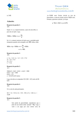  	
  	
  	
  	
  	
  	
  	
  	
  	
  	
  	
  	
  	
  	
  	
  	
  	
  	
  	
  	
  	
  	
  	
  	
  	
  	
  	
  	
  	
  	
  	
  	
  	
  	
  	
  	
  	
  	
  	
  	
  	
  	
  	
  	
  	
  	
  	
  	
  	
  	
  	
  	
  	
  	
  	
  	
  	
  	
  	
  	
  	
  	
  	
  	
  	
  	
  	
  	
  	
  	
  	
  	
  	
  	
  	
  	
  	
  	
  	
  	
  	
  	
  	
  	
  	
  	
  	
  	
  	
  	
   	
   	
   	
   	
  
Provas ENEM
Matemática
www.tenhoprovaamanha.com.br
www.tenhoprovaamanha.com.br	
   101
e)
Gabarito:
Resposta da questão 1:
[D]
Sejam e respectivamente, o peso de uma telha e o
peso de um tijolo. Logo,
Se é o número máximo de tijolos que o caminhão pode
transportar quando está carregado com telhas, então
Resposta da questão 2:
[D]
x + (x – 1,2) + (x – 1,2 – 1,5) = 17,4
3x – 3,9 = 17,4
3x = 21,3
x = 7,1m
Resposta da questão 3:
[C]
500(0,65 + 0,60 + 0,20) + x.0,65 = 1000
0,65x + 725 = 1000
0,65x = 275
x = 423,076 (423 selos)
Logo, deverão ser comprados 923 (500 + 423) selos de R$
0,65.
Resposta da questão 4:
[D]
X é a cota de cada participante.
50.7 + 5x = 510 ⇔ 5x = 510 – 350 ⇔ 5x = 160 ⇔ x =
32,00
Resposta da questão 5:
[C]
Sem perda de generalidade, suponhamos que o
prato de um cliente tenha “pesado” Logo, o
valor a ser pago por esse cliente seria de
reais. Porém, devido ao erro da
funcionária, a conta do cliente será de reais.
Portanto, queremos calcular tal que
	
  
 