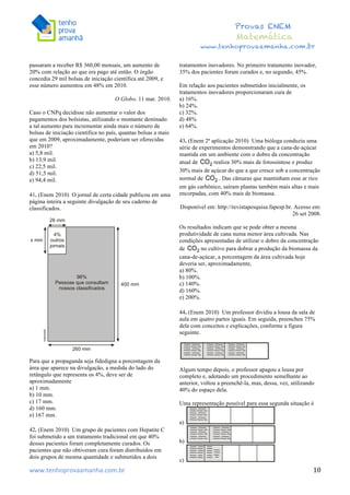  	
  	
  	
  	
  	
  	
  	
  	
  	
  	
  	
  	
  	
  	
  	
  	
  	
  	
  	
  	
  	
  	
  	
  	
  	
  	
  	
  	
  	
  	
  	
  	
  	
  	
  	
  	
  	
  	
  	
  	
  	
  	
  	
  	
  	
  	
  	
  	
  	
  	
  	
  	
  	
  	
  	
  	
  	
  	
  	
  	
  	
  	
  	
  	
  	
  	
  	
  	
  	
  	
  	
  	
  	
  	
  	
  	
  	
  	
  	
  	
  	
  	
  	
  	
  	
  	
  	
  	
  	
  	
   	
   	
   	
   	
  
Provas ENEM
Matemática
www.tenhoprovaamanha.com.br
www.tenhoprovaamanha.com.br	
   10
passaram a receber R$ 360,00 mensais, um aumento de
20% com relação ao que era pago até então. O órgão
concedia 29 mil bolsas de iniciação científica até 2009, e
esse número aumentou em 48% em 2010.
O Globo. 11 mar. 2010.
Caso o CNPq decidisse não aumentar o valor dos
pagamentos dos bolsistas, utilizando o montante destinado
a tal aumento para incrementar ainda mais o número de
bolsas de iniciação científica no país, quantas bolsas a mais
que em 2009, aproximadamente, poderiam ser oferecidas
em 2010?
a) 5,8 mil.
b) 13,9 mil.
c) 22,5 mil.
d) 51,5 mil.
e) 94,4 mil.
41. (Enem 2010) O jornal de certa cidade publicou em uma
página inteira a seguinte divulgação de seu caderno de
classificados.
Para que a propaganda seja fidedigna a porcentagem da
área que aparece na divulgação, a medida do lado do
retângulo que representa os 4%, deve ser de
aproximadamente
a) 1 mm.
b) 10 mm.
c) 17 mm.
d) 160 mm.
e) 167 mm.
42. (Enem 2010) Um grupo de pacientes com Hepatite C
foi submetido a um tratamento tradicional em que 40%
desses pacientes foram completamente curados. Os
pacientes que não obtiveram cura foram distribuídos em
dois grupos de mesma quantidade e submetidos a dois
tratamentos inovadores. No primeiro tratamento inovador,
35% dos pacientes foram curados e, no segundo, 45%.
Em relação aos pacientes submetidos inicialmente, os
tratamentos inovadores proporcionaram cura de
a) 16%.
b) 24%.
c) 32%.
d) 48%
e) 64%.
43. (Enem 2ª aplicação 2010) Uma bióloga conduziu uma
série de experimentos demonstrando que a cana-de-açúcar
mantida em um ambiente com o dobro da concentração
atual de realiza 30% mais de fotossíntese e produz
30% mais de açúcar do que a que cresce sob a concentração
normal de . Das câmaras que mantinham esse ar rico
em gás carbônico, saíram plantas também mais altas e mais
encorpadas, com 40% mais de biomassa.
Disponível em: http://revistapesquisa.fapesp.br. Acesso em:
26 set 2008.
Os resultados indicam que se pode obter a mesma
produtividade de cana numa menor área cultivada. Nas
condições apresentadas de utilizar o dobro da concentração
de no cultivo para dobrar a produção da biomassa da
cana-de-açúcar, a porcentagem da área cultivada hoje
deveria ser, aproximadamente,
a) 80%.
b) 100%.
c) 140%.
d) 160%.
e) 200%.
44. (Enem 2010) Um professor dividiu a lousa da sala de
aula em quatro partes iguais. Em seguida, preencheu 75%
dela com conceitos e explicações, conforme a figura
seguinte.
Algum tempo depois, o professor apagou a lousa por
completo e, adotando um procedimento semelhante ao
anterior, voltou a preenchê-la, mas, dessa, vez, utilizando
40% do espaço dela.
Uma representação possível para essa segunda situação é
a)
b)
c)
 
