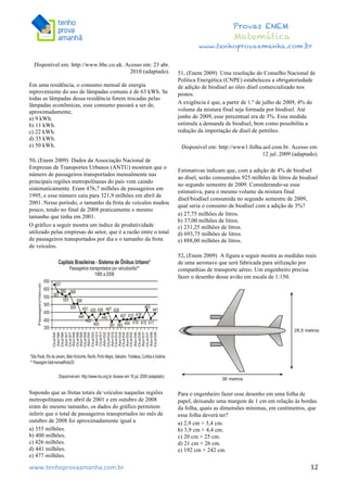  	
  	
  	
  	
  	
  	
  	
  	
  	
  	
  	
  	
  	
  	
  	
  	
  	
  	
  	
  	
  	
  	
  	
  	
  	
  	
  	
  	
  	
  	
  	
  	
  	
  	
  	
  	
  	
  	
  	
  	
  	
  	
  	
  	
  	
  	
  	
  	
  	
  	
  	
  	
  	
  	
  	
  	
  	
  	
  	
  	
  	
  	
  	
  	
  	
  	
  	
  	
  	
  	
  	
  	
  	
  	
  	
  	
  	
  	
  	
  	
  	
  	
  	
  	
  	
  	
  	
  	
  	
  	
   	
   	
   	
   	
  
Provas ENEM
Matemática
www.tenhoprovaamanha.com.br
www.tenhoprovaamanha.com.br	
   12
Disponível em: http://www.bbc.co.uk. Acesso em: 23 abr.
2010 (adaptado).
Em uma residência, o consumo mensal de energia
mproveniente do uso de lâmpadas comuns é de 63 kWh. Se
todas as lâmpadas dessa residência forem trocadas pelas
lâmpadas econômicas, esse consumo passará a ser de,
aproximadamente,
a) 9 kWh.
b) 11 kWh.
c) 22 kWh.
d) 35 kWh.
e) 50 kWh.
50. (Enem 2009) Dados da Associação Nacional de
Empresas de Transportes Urbanos (ANTU) mostram que o
número de passageiros transportados mensalmente nas
principais regiões metropolitanas do país vem caindo
sistematicamente. Eram 476,7 milhões de passageiros em
1995, e esse número caiu para 321,9 milhões em abril de
2001. Nesse período, o tamanho da frota de veículos mudou
pouco, tendo no final de 2008 praticamente o mesmo
tamanho que tinha em 2001.
O gráfico a seguir mostra um índice de produtividade
utilizado pelas empresas do setor, que é a razão entre o total
de passageiros transportados por dia e o tamanho da frota
de veículos.
Supondo que as frotas totais de veículos naquelas regiões
metropolitanas em abril de 2001 e em outubro de 2008
eram do mesmo tamanho, os dados do gráfico permitem
inferir que o total de passageiros transportados no mês de
outubro de 2008 foi aproximadamente igual a
a) 355 milhões.
b) 400 milhões.
c) 426 milhões.
d) 441 milhões.
e) 477 milhões.
51. (Enem 2009) Uma resolução do Conselho Nacional de
Política Energética (CNPE) estabeleceu a obrigatoriedade
de adição de biodísel ao óleo dísel comercializado nos
postos.
A exigência é que, a partir de 1.º de julho de 2009, 4% do
volume da mistura final seja formada por biodísel. Até
junho de 2009, esse percentual era de 3%. Essa medida
estimula a demanda de biodísel, bem como possibilita a
redução da importação de dísel de petróleo.
Disponível em: http://www1.folha.uol.com.br. Acesso em:
12 jul. 2009 (adaptado).
Estimativas indicam que, com a adição de 4% de biodísel
ao dísel, serão consumidos 925 milhões de litros de biodísel
no segundo semestre de 2009. Considerando-se essa
estimativa, para o mesmo volume da mistura final
dísel/biodísel consumida no segundo semestre de 2009,
qual seria o consumo de biodísel com a adição de 3%?
a) 27,75 milhões de litros.
b) 37,00 milhões de litros.
c) 231,25 milhões de litros.
d) 693,75 milhões de litros.
e) 888,00 milhões de litros.
52. (Enem 2009) A figura a seguir mostra as medidas reais
de uma aeronave que será fabricada para utilização por
companhias de transporte aéreo. Um engenheiro precisa
fazer o desenho desse avião em escala de 1:150.
Para o engenheiro fazer esse desenho em uma folha de
papel, deixando uma margem de 1 cm em relação às bordas
da folha, quais as dimensões mínimas, em centímetros, que
essa folha deverá ter?
a) 2,9 cm × 3,4 cm.
b) 3,9 cm × 4,4 cm.
c) 20 cm × 25 cm.
d) 21 cm × 26 cm.
e) 192 cm × 242 cm.
 