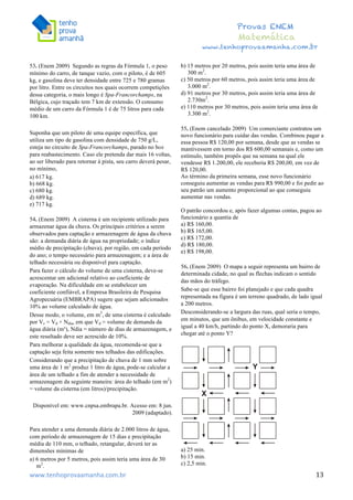  	
  	
  	
  	
  	
  	
  	
  	
  	
  	
  	
  	
  	
  	
  	
  	
  	
  	
  	
  	
  	
  	
  	
  	
  	
  	
  	
  	
  	
  	
  	
  	
  	
  	
  	
  	
  	
  	
  	
  	
  	
  	
  	
  	
  	
  	
  	
  	
  	
  	
  	
  	
  	
  	
  	
  	
  	
  	
  	
  	
  	
  	
  	
  	
  	
  	
  	
  	
  	
  	
  	
  	
  	
  	
  	
  	
  	
  	
  	
  	
  	
  	
  	
  	
  	
  	
  	
  	
  	
  	
   	
   	
   	
   	
  
Provas ENEM
Matemática
www.tenhoprovaamanha.com.br
www.tenhoprovaamanha.com.br	
   13
53. (Enem 2009) Segundo as regras da Fórmula 1, o peso
mínimo do carro, de tanque vazio, com o piloto, é de 605
kg, e gasolina deve ter densidade entre 725 e 780 gramas
por litro. Entre os circuitos nos quais ocorrem competições
dessa categoria, o mais longo é Spa-Francorchamps, na
Bélgica, cujo traçado tem 7 km de extensão. O consumo
médio de um carro da Fórmula 1 é de 75 litros para cada
100 km.
Suponha que um piloto de uma equipe específica, que
utiliza um tipo de gasolina com densidade de 750 g/L,
esteja no circuito de Spa-Francorchamps, parado no box
para reabastecimento. Caso ele pretenda dar mais 16 voltas,
ao ser liberado para retornar à pista, seu carro deverá pesar,
no mínimo,
a) 617 kg.
b) 668 kg.
c) 680 kg.
d) 689 kg.
e) 717 kg.
54. (Enem 2009) A cisterna é um recipiente utilizado para
armazenar água da chuva. Os principais critérios a serem
observados para captação e armazenagem de água da chuva
são: a demanda diária de água na propriedade; o índice
médio de precipitação (chuva), por região, em cada período
do ano; o tempo necessário para armazenagem; e a área de
telhado necessária ou disponível para captação.
Para fazer o cálculo do volume de uma cisterna, deve-se
acrescentar um adicional relativo ao coeficiente de
evaporação. Na dificuldade em se estabelecer um
coeficiente confiável, a Empresa Brasileira de Pesquisa
Agropecuária (EMBRAPA) sugere que sejam adicionados
10% ao volume calculado de água.
Desse modo, o volume, em m3
, de uma cisterna é calculado
por Vc = Vd × Ndia, em que Vd = volume de demanda da
água diária (m³), Ndia = número de dias de armazenagem, e
este resultado deve ser acrescido de 10%.
Para melhorar a qualidade da água, recomenda-se que a
captação seja feita somente nos telhados das edificações.
Considerando que a precipitação de chuva de 1 mm sobre
uma área de 1 m2
produz 1 litro de água, pode-se calcular a
área de um telhado a fim de atender a necessidade de
armazenagem da seguinte maneira: área do telhado (em m2
)
= volume da cisterna (em litros)/precipitação.
Disponível em: www.cnpsa.embrapa.br. Acesso em: 8 jun.
2009 (adaptado).
Para atender a uma demanda diária de 2.000 litros de água,
com período de armazenagem de 15 dias e precipitação
média de 110 mm, o telhado, retangular, deverá ter as
dimensões mínimas de
a) 6 metros por 5 metros, pois assim teria uma área de 30
m2
.
b) 15 metros por 20 metros, pois assim teria uma área de
300 m2
.
c) 50 metros por 60 metros, pois assim teria uma área de
3.000 m2
.
d) 91 metros por 30 metros, pois assim teria uma área de
2.730m2
.
e) 110 metros por 30 metros, pois assim teria uma área de
3.300 m2
.
55. (Enem cancelado 2009) Um comerciante contratou um
novo funcionário para cuidar das vendas. Combinou pagar a
essa pessoa R$ 120,00 por semana, desde que as vendas se
mantivessem em torno dos R$ 600,00 semanais e, como um
estímulo, também propôs que na semana na qual ele
vendesse R$ 1.200,00, ele receberia R$ 200,00, em vez de
R$ 120,00.
Ao término da primeira semana, esse novo funcionário
conseguiu aumentar as vendas para R$ 990,00 e foi pedir ao
seu patrão um aumento proporcional ao que conseguiu
aumentar nas vendas.
O patrão concordou e, após fazer algumas contas, pagou ao
funcionário a quantia de
a) R$ 160,00.
b) R$ 165,00.
c) R$ 172,00.
d) R$ 180,00.
e) R$ 198,00.
56. (Enem 2009) O mapa a seguir representa um bairro de
determinada cidade, no qual as flechas indicam o sentido
das mãos do tráfego.
Sabe-se que esse bairro foi planejado e que cada quadra
representada na figura é um terreno quadrado, de lado igual
a 200 metros.
Desconsiderando-se a largura das ruas, qual seria o tempo,
em minutos, que um ônibus, em velocidade constante e
igual a 40 km/h, partindo do ponto X, demoraria para
chegar até o ponto Y?
a) 25 min.
b) 15 min.
c) 2,5 min.
 