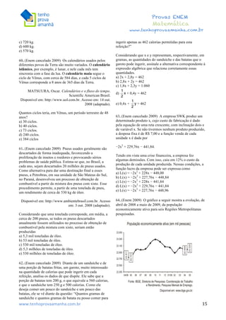  	
  	
  	
  	
  	
  	
  	
  	
  	
  	
  	
  	
  	
  	
  	
  	
  	
  	
  	
  	
  	
  	
  	
  	
  	
  	
  	
  	
  	
  	
  	
  	
  	
  	
  	
  	
  	
  	
  	
  	
  	
  	
  	
  	
  	
  	
  	
  	
  	
  	
  	
  	
  	
  	
  	
  	
  	
  	
  	
  	
  	
  	
  	
  	
  	
  	
  	
  	
  	
  	
  	
  	
  	
  	
  	
  	
  	
  	
  	
  	
  	
  	
  	
  	
  	
  	
  	
  	
  	
  	
   	
   	
   	
   	
  
Provas ENEM
Matemática
www.tenhoprovaamanha.com.br
www.tenhoprovaamanha.com.br	
   15
c) 720 kg.
d) 600 kg.
e) 570 kg.
60. (Enem cancelado 2009) Os calendários usados pelos
diferentes povos da Terra são muito variados. O calendário
islâmico, por exemplo, é lunar, e nele cada mês tem
sincronia com a fase da lua. O calendário maia segue o
ciclo de Vênus, com cerca de 584 dias, e cada 5 ciclos de
Vênus corresponde a 8 anos de 365 dias da Terra.
MATSUURA, Oscar. Calendários e o fluxo do tempo.
Scientific American Brasil.
Disponível em: http://www.uol.com.br. Acesso em: 14 out.
2008 (adaptado).
Quantos ciclos teria, em Vênus, um período terrestre de 48
anos?
a) 30 ciclos.
b) 40 ciclos.
c) 73 ciclos.
d) 240 ciclos.
e) 384 ciclos
61. (Enem cancelado 2009) Pneus usados geralmente são
descartados de forma inadequada, favorecendo a
proliferação de insetos e roedores e provocando sérios
problemas de saúde pública. Estima-se que, no Brasil, a
cada ano, sejam descartados 20 milhões de pneus usados.
Como alternativa para dar uma destinação final a esses
pneus, a Petrobras, em sua unidade de São Mateus do Sul,
no Paraná, desenvolveu um processo de obtenção de
combustível a partir da mistura dos pneus com xisto. Esse
procedimento permite, a partir de uma tonelada de pneu,
um rendimento de cerca de 530 kg de óleo.
Disponível em: http://www.ambientebrasil.com.br. Acesso
em: 3 out. 2008 (adaptado).
Considerando que uma tonelada corresponde, em média, a
cerca de 200 pneus, se todos os pneus descartados
anualmente fossem utilizados no processo de obtenção de
combustível pela mistura com xisto, seriam então
produzidas
a) 5,3 mil toneladas de óleo.
b) 53 mil toneladas de óleo.
c) 530 mil toneladas de óleo.
d) 5,3 milhões de toneladas de óleo.
e) 530 milhões de toneladas de óleo.
62. (Enem cancelado 2009) Diante de um sanduíche e de
uma porção de batatas fritas, um garoto, muito interessado
na quantidade de calorias que pode ingerir em cada
refeição, analisa os dados de que dispõe. Ele sabe que a
porção de batatas tem 200 g, o que equivale a 560 calorias,
e que o sanduíche tem 250 g e 500 calorias. Como ele
deseja comer um pouco do sanduíche e um pouco das
batatas, ele se vê diante da questão: “Quantos gramas de
sanduíche e quantos gramas de batata eu posso comer para
ingerir apenas as 462 calorias permitidas para esta
refeição?”
Considerando que x e y representam, respectivamente, em
gramas, as quantidades do sanduíche e das batatas que o
garoto pode ingerir, assinale a alternativa correspondente à
expressão algébrica que relaciona corretamente essas
quantidades.
a) 2x + 2,8y = 462
b) 2,8x + 2y = 462
c) 1,8x + 2,3y = 1.060
d) + 0,4y = 462
e) 0,4x + = 462
63. (Enem cancelado 2009) A empresa SWK produz um
determinado produto x, cujo custo de fabricação é dado
pela equação de uma reta crescente, com inclinação dois e
de variável x. Se não tivermos nenhum produto produzido,
a despesa fixa é de R$ 7,00 e a função venda de cada
unidade x é dada por
−2x2
+ 229,76x − 441,84.
Tendo em vista uma crise financeira, a empresa fez
algumas demissões. Com isso, caiu em 12% o custo da
produção de cada unidade produzida. Nessas condições, a
função lucro da empresa pode ser expressa como
a) L(x) = −2x2
+ 228x − 448,00
b) L(x) = −2x2
+ 227,76x − 448,84
c) L(x) = −2x2
+ 228x − 441,84
d) L(x) = −2x2
+ 229,76x − 441,84
e) L(x) = −2x2
+ 227,76x − 448,96
64. (Enem 2009) O gráfico a seguir mostra a evolução, de
abril de 2008 a maio de 2009, da população
economicamente ativa para seis Regiões Metropolitanas
pesquisadas.
 