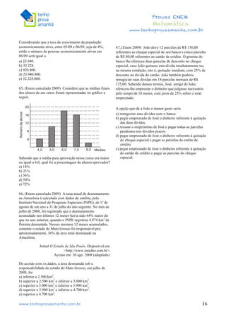  	
  	
  	
  	
  	
  	
  	
  	
  	
  	
  	
  	
  	
  	
  	
  	
  	
  	
  	
  	
  	
  	
  	
  	
  	
  	
  	
  	
  	
  	
  	
  	
  	
  	
  	
  	
  	
  	
  	
  	
  	
  	
  	
  	
  	
  	
  	
  	
  	
  	
  	
  	
  	
  	
  	
  	
  	
  	
  	
  	
  	
  	
  	
  	
  	
  	
  	
  	
  	
  	
  	
  	
  	
  	
  	
  	
  	
  	
  	
  	
  	
  	
  	
  	
  	
  	
  	
  	
  	
  	
   	
   	
   	
   	
  
Provas ENEM
Matemática
www.tenhoprovaamanha.com.br
www.tenhoprovaamanha.com.br	
   16
Considerando que a taxa de crescimento da população
economicamente ativa, entre 05/09 e 06/09, seja de 4%,
então o número de pessoas economicamente ativas em
06/09 será igual a
a) 23.940.
b) 32.228.
c) 920.800.
d) 23.940.800.
e) 32.228.000.
65. (Enem cancelado 2009) Considere que as médias finais
dos alunos de um curso foram representadas no gráfico a
seguir.
Sabendo que a média para aprovação nesse curso era maior
ou igual a 6,0, qual foi a porcentagem de alunos aprovados?
a) 18%
b) 21%
c) 36%
d) 50%
e) 72%
66. (Enem cancelado 2009) A taxa anual de desmatamento
na Amazônia é calculada com dados de satélite, pelo
Instituto Nacional de Pesquisas Espaciais (INPE), de 1º de
agosto de um ano a 31 de julho do ano seguinte. No mês de
julho de 2008, foi registrado que o desmatamento
acumulado nos últimos 12 meses havia sido 64% maior do
que no ano anterior, quando o INPE registrou 4.974 km2
de
floresta desmatada. Nesses mesmos 12 meses acumulados,
somente o estado de Mato Grosso foi responsável por,
aproximadamente, 56% da área total desmatada na
Amazônia.
Jornal O Estado de São Paulo. Disponível em:
<http://www.estadao.com.br>.
Acesso em: 30 ago. 2008 (adaptado).
De acordo com os dados, a área desmatada sob a
responsabilidade do estado do Mato Grosso, em julho de
2008, foi
a) inferior a 2.500 km2
.
b) superior a 2.500 km2
e inferior a 3.000 km2
.
c) superior a 3.000 km2
e inferior a 3.900 km2
.
d) superior a 3.900 km2
e inferior a 4.700 km2
.
e) superior a 4.700 km2
.
67. (Enem 2009) João deve 12 parcelas de R$ 150,00
referentes ao cheque especial de seu banco e cinco parcelas
de R$ 80,00 referentes ao cartão de crédito. O gerente do
banco lhe ofereceu duas parcelas de desconto no cheque
especial, caso João quitasse esta dívida imediatamente ou,
na mesma condição, isto é, quitação imediata, com 25% de
desconto na dívida do cartão. João também poderia
renegociar suas dívidas em 18 parcelas mensais de R$
125,00. Sabendo desses termos, José, amigo de João,
ofereceu-lhe emprestar o dinheiro que julgasse necessário
pelo tempo de 18 meses, com juros de 25% sobre o total
emprestado.
A opção que dá a João o menor gasto seria
a) renegociar suas dívidas com o banco.
b) pegar emprestado de José o dinheiro referente à quitação
das duas dívidas.
c) recusar o empréstimo de José e pagar todas as parcelas
pendentes nos devidos prazos.
d) pegar emprestado de José o dinheiro referente à quitação
do cheque especial e pagar as parcelas do cartão de
crédito.
e) pegar emprestado de José o dinheiro referente à quitação
do cartão de crédito e pagar as parcelas do cheque
especial.
 