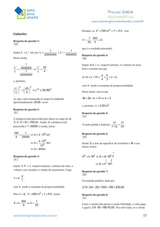  	
  	
  	
  	
  	
  	
  	
  	
  	
  	
  	
  	
  	
  	
  	
  	
  	
  	
  	
  	
  	
  	
  	
  	
  	
  	
  	
  	
  	
  	
  	
  	
  	
  	
  	
  	
  	
  	
  	
  	
  	
  	
  	
  	
  	
  	
  	
  	
  	
  	
  	
  	
  	
  	
  	
  	
  	
  	
  	
  	
  	
  	
  	
  	
  	
  	
  	
  	
  	
  	
  	
  	
  	
  	
  	
  	
  	
  	
  	
  	
  	
  	
  	
  	
  	
  	
  	
  	
  	
  	
   	
   	
   	
   	
  
Provas ENEM
Matemática
www.tenhoprovaamanha.com.br
www.tenhoprovaamanha.com.br	
   17
Gabarito:
Resposta da questão 1:
[D]
Sejam e tais que e
Desse modo,
e, portanto,
ou seja, a área destacada no mapa foi ampliada
aproximadamente vezes.
Resposta da questão 2:
[E]
A distância total percorrida pelo aluno no mapa foi de
Sendo a distância real
percorrida e a escala, temos
Resposta da questão 3:
[C]
Sejam e respectivamente, o número de ralos, o
volume a ser escoado e o tempo de escoamento. Logo,
com sendo a constante de proporcionalidade.
Para e temos
Portanto, se e vem
que é o resultado procurado.
Resposta da questão 4:
[B]
Sejam e respectivamente, os volumes de areia,
brita e cimento tais que
e
com sendo a constante de proporcionalidade.
Desse modo, tem-se que
e, portanto,
Resposta da questão 5:
[A]
A razão pedida é dada por
Resposta da questão 6:
[D]
Sendo a área da superfície do mamífero e a sua
massa, temos:
Resposta da questão 7:
[B]
O resultado pedido é dado por
Resposta da questão 8:
[E]
Como o cliente não possui o cartão fidelidade, o valor pago
é igual a Por outro lado, se o cliente
 