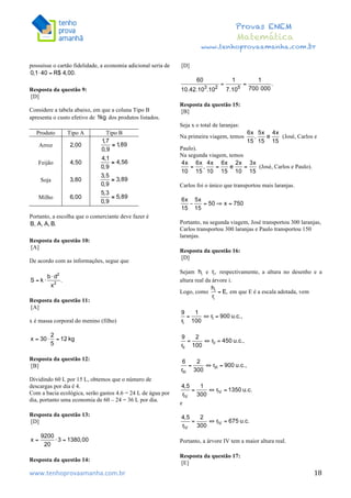  	
  	
  	
  	
  	
  	
  	
  	
  	
  	
  	
  	
  	
  	
  	
  	
  	
  	
  	
  	
  	
  	
  	
  	
  	
  	
  	
  	
  	
  	
  	
  	
  	
  	
  	
  	
  	
  	
  	
  	
  	
  	
  	
  	
  	
  	
  	
  	
  	
  	
  	
  	
  	
  	
  	
  	
  	
  	
  	
  	
  	
  	
  	
  	
  	
  	
  	
  	
  	
  	
  	
  	
  	
  	
  	
  	
  	
  	
  	
  	
  	
  	
  	
  	
  	
  	
  	
  	
  	
  	
   	
   	
   	
   	
  
Provas ENEM
Matemática
www.tenhoprovaamanha.com.br
www.tenhoprovaamanha.com.br	
   18
possuísse o cartão fidelidade, a economia adicional seria de
Resposta da questão 9:
[D]
Considere a tabela abaixo, em que a coluna Tipo B
apresenta o custo efetivo de dos produtos listados.
Produto Tipo A Tipo B
Arroz
Feijão
Soja
Milho
Portanto, a escolha que o comerciante deve fazer é
Resposta da questão 10:
[A]
De acordo com as informações, segue que
Resposta da questão 11:
[A]
x é massa corporal do menino (filho)
Resposta da questão 12:
[B]
Dividindo 60 L por 15 L, obtemos que o número de
descargas por dia é 4.
Com a bacia ecológica, serão gastos 4.6 = 24 L de água por
dia, portanto uma economia de 60 – 24 = 36 L por dia.
Resposta da questão 13:
[D]
Resposta da questão 14:
[D]
Resposta da questão 15:
[B]
Seja x o total de laranjas:
Na primeira viagem, temos (José, Carlos e
Paulo).
Na segunda viagem, temos
(José, Carlos e Paulo).
Carlos foi o único que transportou mais laranjas.
Portanto, na segunda viagem, José transportou 300 laranjas,
Carlos transportou 300 laranjas e Paulo transportou 150
laranjas.
Resposta da questão 16:
[D]
Sejam e respectivamente, a altura no desenho e a
altura real da árvore i.
Logo, como em que E é a escala adotada, vem
e
Portanto, a árvore IV tem a maior altura real.
Resposta da questão 17:
[E]
 