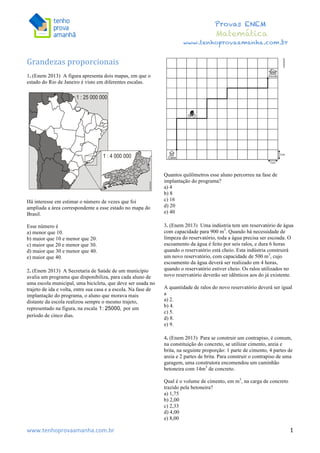  	
  	
  	
  	
  	
  	
  	
  	
  	
  	
  	
  	
  	
  	
  	
  	
  	
  	
  	
  	
  	
  	
  	
  	
  	
  	
  	
  	
  	
  	
  	
  	
  	
  	
  	
  	
  	
  	
  	
  	
  	
  	
  	
  	
  	
  	
  	
  	
  	
  	
  	
  	
  	
  	
  	
  	
  	
  	
  	
  	
  	
  	
  	
  	
  	
  	
  	
  	
  	
  	
  	
  	
  	
  	
  	
  	
  	
  	
  	
  	
  	
  	
  	
  	
  	
  	
  	
  	
  	
  	
   	
   	
   	
   	
  
Provas ENEM
Matemática
www.tenhoprovaamanha.com.br
www.tenhoprovaamanha.com.br	
   1
Grandezas	
  proporcionais	
  	
  
1. (Enem 2013) A figura apresenta dois mapas, em que o
estado do Rio de Janeiro é visto em diferentes escalas.
Há interesse em estimar o número de vezes que foi
ampliada a área correspondente a esse estado no mapa do
Brasil.
Esse número é
a) menor que 10.
b) maior que 10 e menor que 20.
c) maior que 20 e menor que 30.
d) maior que 30 e menor que 40.
e) maior que 40.
2. (Enem 2013) A Secretaria de Saúde de um município
avalia um programa que disponibiliza, para cada aluno de
uma escola municipal, uma bicicleta, que deve ser usada no
trajeto de ida e volta, entre sua casa e a escola. Na fase de
implantação do programa, o aluno que morava mais
distante da escola realizou sempre o mesmo trajeto,
representado na figura, na escala por um
período de cinco dias.
Quantos quilômetros esse aluno percorreu na fase de
implantação do programa?
a) 4
b) 8
c) 16
d) 20
e) 40
3. (Enem 2013) Uma indústria tem um reservatório de água
com capacidade para 900 m3
. Quando há necessidade de
limpeza do reservatório, toda a água precisa ser escoada. O
escoamento da água é feito por seis ralos, e dura 6 horas
quando o reservatório está cheio. Esta indústria construirá
um novo reservatório, com capacidade de 500 m3
, cujo
escoamento da água deverá ser realizado em 4 horas,
quando o reservatório estiver cheio. Os ralos utilizados no
novo reservatório deverão ser idênticos aos do já existente.
A quantidade de ralos do novo reservatório deverá ser igual
a
a) 2.
b) 4.
c) 5.
d) 8.
e) 9.
4. (Enem 2013) Para se construir um contrapiso, é comum,
na constituição do concreto, se utilizar cimento, areia e
brita, na seguinte proporção: 1 parte de cimento, 4 partes de
areia e 2 partes de brita. Para construir o contrapiso de uma
garagem, uma construtora encomendou um caminhão
betoneira com 14m3
de concreto.
Qual é o volume de cimento, em m3
, na carga de concreto
trazido pela betoneira?
a) 1,75
b) 2,00
c) 2,33
d) 4,00
e) 8,00
 