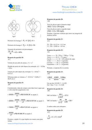  	
  	
  	
  	
  	
  	
  	
  	
  	
  	
  	
  	
  	
  	
  	
  	
  	
  	
  	
  	
  	
  	
  	
  	
  	
  	
  	
  	
  	
  	
  	
  	
  	
  	
  	
  	
  	
  	
  	
  	
  	
  	
  	
  	
  	
  	
  	
  	
  	
  	
  	
  	
  	
  	
  	
  	
  	
  	
  	
  	
  	
  	
  	
  	
  	
  	
  	
  	
  	
  	
  	
  	
  	
  	
  	
  	
  	
  	
  	
  	
  	
  	
  	
  	
  	
  	
  	
  	
  	
  	
   	
   	
   	
   	
  
Provas ENEM
Matemática
www.tenhoprovaamanha.com.br
www.tenhoprovaamanha.com.br	
   19
Perímetro do losango 1:
Perímetro do losango 2:
Aumento do perímetro em porcentagem:
Resposta da questão 18:
[C]
Volume de um cubo de aresta a : V1 = a3
Medida da aresta do cubo depois da contração: a.(1 – 0,20)a
= 0,8.a
Volume do cubo depois da contração: V2 = (0,8a)3
=
0,512.a3
Diferença entre os volumes: a3
– 0,512.a3
= 0,488.a3
=
48,8% de a3
Resposta da questão 19:
[D]
Considerando a data da compra como data focal, segue que
o valor atual dos pagamentos é de:
• na opção 2;
• na opção 3;
• na opção 4;
• na opção 5.
	
  
Portanto, a opção 4 é a que implica em menor custo para
Arthur.
Resposta da questão 20:
[D]
Taxa de glicose após a primeira etapa:
Taxa de glicose após a segunda etapa:
Portanto, o paciente verificou que estava na categoria de
diabetes melito.
Resposta da questão 21:
[C]
28 : 250 = 0,112 m = 11,2 cm
12 : 250 = 9,048 m = 4,8 cm.
Resposta da questão 22:
[E]
Carne -------- 30 . 250 g = 7500 g = 7,5 kg;
Arroz----------30: 4 = 7,5 copos ;
Farofa --------- 4 . 30 = 120 colheres de sopa;
Vinho ---------- 30: 6 = 5 garrafas;
Cerveja-------- 30: 2 = 15 garrafas;
Espumante-----30: 3 = 10 garrafas.
Portanto, a resposta [E] é a correta.
Resposta da questão 23:
[D]
Em um dia: 0,8 kW.2 = 1,6 kW.
Em 7 dias: 7.1,6 = 11,2 kW.
Resposta da questão 24:
[B]
IMC do Duílio =
IMC de Sandra =
E ambos estão com sobrepeso.
Resposta da questão 25:
[C]
 