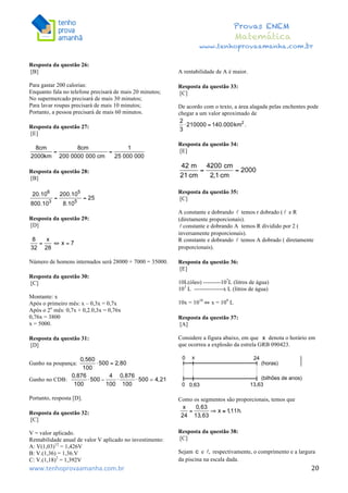 	
  	
  	
  	
  	
  	
  	
  	
  	
  	
  	
  	
  	
  	
  	
  	
  	
  	
  	
  	
  	
  	
  	
  	
  	
  	
  	
  	
  	
  	
  	
  	
  	
  	
  	
  	
  	
  	
  	
  	
  	
  	
  	
  	
  	
  	
  	
  	
  	
  	
  	
  	
  	
  	
  	
  	
  	
  	
  	
  	
  	
  	
  	
  	
  	
  	
  	
  	
  	
  	
  	
  	
  	
  	
  	
  	
  	
  	
  	
  	
  	
  	
  	
  	
  	
  	
  	
  	
  	
  	
   	
   	
   	
   	
  
Provas ENEM
Matemática
www.tenhoprovaamanha.com.br
www.tenhoprovaamanha.com.br	
   20
Resposta da questão 26:
[B]
Para gastar 200 calorias:
Enquanto fala no telefone precisará de mais 20 minutos;
No supermercado precisará de mais 30 minutos;
Para lavar roupas precisará de mais 10 minutos;
Portanto, a pessoa precisará de mais 60 minutos.
Resposta da questão 27:
[E]
Resposta da questão 28:
[B]
Resposta da questão 29:
[D]
Número de homens internados será 28000 + 7000 = 35000.
Resposta da questão 30:
[C]
Montante: x
Após o primeiro mês: x – 0,3x = 0,7x
Após o 2o
mês: 0,7x + 0,2.0,3x = 0,76x
0,76x = 3800
x = 5000.
Resposta da questão 31:
[D]
Ganho na poupança:
Ganho no CDB:
Portanto, resposta [D].
Resposta da questão 32:
[C]
V = valor aplicado.
Rentabilidade anual de valor V aplicado no investimento:
A: V(1,03)12
= 1,426V
B: V.(1,36) = 1,36.V
C: V.(1,18)2
= 1,392V
A rentabilidade de A é maior.
Resposta da questão 33:
[C]
De acordo com o texto, a área alagada pelas enchentes pode
chegar a um valor aproximado de
Resposta da questão 34:
[E]
Resposta da questão 35:
[C]
A constante e dobrando temos r dobrado ( e R
(diretamente proporcionais).
constante e dobrando A temos R dividido por 2 (
inversamente proporcionais).
R constante e dobrando temos A dobrado ( diretamente
proporcionais).
Resposta da questão 36:
[E]
10L(óleo) ---------107
L (litros de água)
103
L ---------------x L (litros de água)
10x = 1010
⇔ x = 109
L
Resposta da questão 37:
[A]
Considere a figura abaixo, em que denota o horário em
que ocorreu a explosão da estrela GRB 090423.
Como os segmentos são proporcionais, temos que
Resposta da questão 38:
[C]
Sejam e respectivamente, o comprimento e a largura
da piscina na escala dada.
 