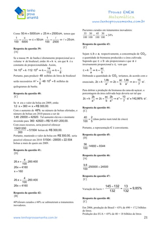  	
  	
  	
  	
  	
  	
  	
  	
  	
  	
  	
  	
  	
  	
  	
  	
  	
  	
  	
  	
  	
  	
  	
  	
  	
  	
  	
  	
  	
  	
  	
  	
  	
  	
  	
  	
  	
  	
  	
  	
  	
  	
  	
  	
  	
  	
  	
  	
  	
  	
  	
  	
  	
  	
  	
  	
  	
  	
  	
  	
  	
  	
  	
  	
  	
  	
  	
  	
  	
  	
  	
  	
  	
  	
  	
  	
  	
  	
  	
  	
  	
  	
  	
  	
  	
  	
  	
  	
  	
  	
   	
   	
   	
   	
  
Provas ENEM
Matemática
www.tenhoprovaamanha.com.br
www.tenhoprovaamanha.com.br	
   21
Como e temos que
Resposta da questão 39:
[A]
Se a massa de banha é diretamente proporcional ao o
volume de biodiesel, então em que é a
constante de proporcionalidade. Assim,
Portanto, para produzir milhões de litros de biodiesel
serão necessários milhões de
quilogramas de banha.
Resposta da questão 40:
[C]
Se era o valor da bolsa em 2009, então
Com o aumento de no número de bolsas ofertadas, o
número de bolsas em 2010 passou a ser de
Tal aumento elevou o montante
investido para
Com esses recursos, seria possível oferecer
bolsas de
Portanto, mantendo o valor da bolsa em seria
possível oferecer em 2010
bolsas a mais do quem em 2009.
Resposta da questão 41:
[D]
Resposta da questão 42:
[B]
40%foram curados e 60% se submeteram a tratamentos
inovadores.
Pacientes curados em tratamentos inovadores:
Resposta da questão 43:
[C]
Sejam e respectivamente, a concentração de
a quantidade de biomassa produzida e a área cultivada.
Supondo que e são proporcionais e que é
inversamente proporcional a vem que
Dobrando a quantidade de teríamos, de acordo com o
enunciado,
Para dobrar a produção da biomassa da cana-de-açúcar, a
porcentagem da área cultivada hoje deveria ser tal que
Resposta da questão 44:
[C]
(duas partes num total de cinco)
Portanto, a representação C é conveniente.
Resposta da questão 45:
[D]
Resposta da questão 46:
[A]
Resposta da questão 47:
[C]
Variação do lucro =
Resposta da questão 48:
[C]
Em 2006, produção do Brasil = 43% de 490 = 17,2 bilhões
de litros.
Produção dos EUA = 45% de 40 = 18 bilhões de litros
 