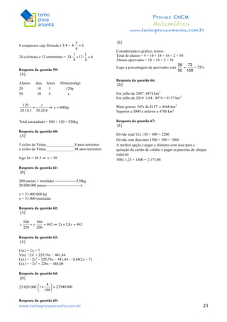  	
  	
  	
  	
  	
  	
  	
  	
  	
  	
  	
  	
  	
  	
  	
  	
  	
  	
  	
  	
  	
  	
  	
  	
  	
  	
  	
  	
  	
  	
  	
  	
  	
  	
  	
  	
  	
  	
  	
  	
  	
  	
  	
  	
  	
  	
  	
  	
  	
  	
  	
  	
  	
  	
  	
  	
  	
  	
  	
  	
  	
  	
  	
  	
  	
  	
  	
  	
  	
  	
  	
  	
  	
  	
  	
  	
  	
  	
  	
  	
  	
  	
  	
  	
  	
  	
  	
  	
  	
  	
   	
   	
   	
   	
  
Provas ENEM
Matemática
www.tenhoprovaamanha.com.br
www.tenhoprovaamanha.com.br	
   23
8 compassos cuja fórmula é 3/4 =
24 colcheias e 12 semínimas =
Resposta da questão 59:
[A]
Alunos dias horas Alimento(kg)
20 10 3 120g
50 20 4 x
Total arrecadado = 800 + 120 = 920kg
Resposta da questão 60:
[A]
5 ciclos de Vênus_______________8 anos terrestres
x ciclos de Vênus_______________48 anos terrestres
logo 8x = 48.5 ⇔ x = 30
Resposta da questão 61:
[B]
200 pneus( 1 tonelada) -----------------530kg
20.000.000 pneus---------------------------x
x = 53.000.000 kg
x = 53.000 toneladas
Resposta da questão 62:
[A]
Resposta da questão 63:
[A]
C(x) = 2x + 7
V(x) −2x2
+ 229,76x − 441,84.
L(x) = −2x2
+ 229,76x − 441,84. – 0,88(2x + 7)
L(x) = −2x2
+ 228x − 448,00
Resposta da questão 64:
[D]
23 020 000.
Resposta da questão 65:
[E]
Considerando o gráfico, temos:
Total de alunos = 4 + 10 + 18 + 16 + 2 = 50
Alunos aprovados = 18 + 16 + 2 = 36
Logo a porcentagem de aprovados será = 72%
Resposta da questão 66:
[D]
Em julho de 2007: 4974 km2
Em julho de 2010: 1,64 . 4974 = 8157 km2
Mato grosso: 56% de 8157 km2
Superior a 3000 e inferior a 4700 km2
Resposta da questão 67:
[E]
Dívida total 12x 150 + 400 = 2200
Dívida com desconto 1500 + 300 = 1800
A melhor opção é pegar o dinheiro com José para a
quitação do cartão de crédito e pagar as parcelas do cheque
especial
300x 1,25 + 1800 = 2.175,00
 