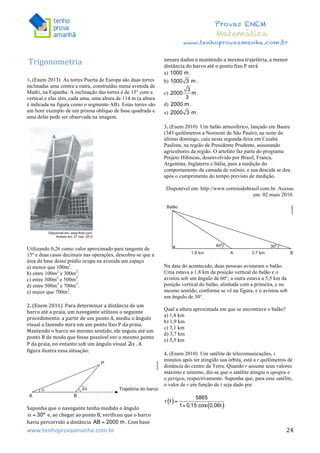  	
  	
  	
  	
  	
  	
  	
  	
  	
  	
  	
  	
  	
  	
  	
  	
  	
  	
  	
  	
  	
  	
  	
  	
  	
  	
  	
  	
  	
  	
  	
  	
  	
  	
  	
  	
  	
  	
  	
  	
  	
  	
  	
  	
  	
  	
  	
  	
  	
  	
  	
  	
  	
  	
  	
  	
  	
  	
  	
  	
  	
  	
  	
  	
  	
  	
  	
  	
  	
  	
  	
  	
  	
  	
  	
  	
  	
  	
  	
  	
  	
  	
  	
  	
  	
  	
  	
  	
  	
  	
   	
   	
   	
   	
  
Provas ENEM
Matemática
www.tenhoprovaamanha.com.br
www.tenhoprovaamanha.com.br	
   24
Trigonometria	
  
	
  
1. (Enem 2013) As torres Puerta de Europa são duas torres
inclinadas uma contra a outra, construídas numa avenida de
Madri, na Espanha. A inclinação das torres é de 15° com a
vertical e elas têm, cada uma, uma altura de 114 m (a altura
é indicada na figura como o segmento AB). Estas torres são
um bom exemplo de um prisma oblíquo de base quadrada e
uma delas pode ser observada na imagem.
Utilizando 0,26 como valor aproximado para tangente de
15º e duas casas decimais nas operações, descobre-se que a
área da base desse prédio ocupa na avenida um espaço
a) menor que 100m2
.
b) entre 100m2
e 300m2
.
c) entre 300m2
e 500m2
.
d) entre 500m2
e 700m2
.
e) maior que 700m2
.
2.	
  (Enem	
  2011)	
  	
  Para	
  determinar	
  a	
  distância	
  de	
  um	
  
barco	
  até	
  a	
  praia,	
  um	
  navegante	
  utilizou	
  o	
  seguinte	
  
procedimento:	
  a	
  partir	
  de	
  um	
  ponto	
  A,	
  mediu	
  o	
  ângulo	
  
visual	
  a	
  fazendo	
  mira	
  em	
  um	
  ponto	
  fixo	
  P	
  da	
  praia.	
  
Mantendo	
  o	
  barco	
  no	
  mesmo	
  sentido,	
  ele	
  seguiu	
  até	
  um	
  
ponto	
  B	
  de	
  modo	
  que	
  fosse	
  possível	
  ver	
  o	
  mesmo	
  ponto	
  
P	
  da	
  praia,	
  no	
  entanto	
  sob	
  um	
  ângulo	
  visual	
   .	
  A	
  
figura	
  ilustra	
  essa	
  situação:	
  	
  
	
  
Suponha	
  que	
  o	
  navegante	
  tenha	
  medido	
  o	
  ângulo	
  
	
  e,	
  ao	
  chegar	
  ao	
  ponto	
  B,	
  verificou	
  que	
  o	
  barco	
  
havia	
  percorrido	
  a	
  distância	
   .	
  Com	
  base	
  
nesses	
  dados	
  e	
  mantendo	
  a	
  mesma	
  trajetória,	
  a	
  menor	
  
distância	
  do	
  barco	
  até	
  o	
  ponto	
  fixo	
  P	
  será	
  	
  
a) .
b) .
c) .
d) .
e) .
3. (Enem 2010) Um balão atmosférico, lançado em Bauru
(343 quilômetros a Noroeste de São Paulo), na noite do
último domingo, caiu nesta segunda-feira em Cuiabá
Paulista, na região de Presidente Prudente, assustando
agricultores da região. O artefato faz parte do programa
Projeto Hibiscus, desenvolvido por Brasil, Franca,
Argentina, Inglaterra e Itália, para a medição do
comportamento da camada de ozônio, e sua descida se deu
após o cumprimento do tempo previsto de medição.
Disponível em: http://www.correiodobrasil.com.br. Acesso
em: 02 maio 2010.
Na data do acontecido, duas pessoas avistaram o balão.
Uma estava a 1,8 km da posição vertical do balão e o
avistou sob um ângulo de 60°; a outra estava a 5,5 km da
posição vertical do balão, alinhada com a primeira, e no
mesmo sentido, conforme se vê na figura, e o avistou sob
um ângulo de 30°.
Qual a altura aproximada em que se encontrava o balão?
a) 1,8 km
b) 1,9 km
c) 3,1 km
d) 3,7 km
e) 5,5 km
4. (Enem 2010) Um satélite de telecomunicações, t
minutos após ter atingido sua órbita, está a r quilômetros de
distância do centro da Terra. Quando r assume seus valores
máximo e mínimo, diz-se que o satélite atingiu o apogeu e
o perigeu, respectivamente. Suponha que, para esse satélite,
o valor de r em função de t seja dado por
 