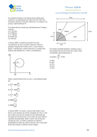  	
  	
  	
  	
  	
  	
  	
  	
  	
  	
  	
  	
  	
  	
  	
  	
  	
  	
  	
  	
  	
  	
  	
  	
  	
  	
  	
  	
  	
  	
  	
  	
  	
  	
  	
  	
  	
  	
  	
  	
  	
  	
  	
  	
  	
  	
  	
  	
  	
  	
  	
  	
  	
  	
  	
  	
  	
  	
  	
  	
  	
  	
  	
  	
  	
  	
  	
  	
  	
  	
  	
  	
  	
  	
  	
  	
  	
  	
  	
  	
  	
  	
  	
  	
  	
  	
  	
  	
  	
  	
   	
   	
   	
   	
  
Provas ENEM
Matemática
www.tenhoprovaamanha.com.br
www.tenhoprovaamanha.com.br	
   25
Um cientista monitora o movimento desse satélite para
controlar o seu afastamento do centro da Terra. Para isso,
ele precisa calcular a soma dos valores de r, no apogeu e no
perigeu, representada por S.
O cientista deveria concluir que, periodicamente, S atinge o
valor de
a) 12 765 km.
b) 12 000 km.
c) 11 730 km.
d) 10 965 km.
e) 5 865 km.
5. (Enem 2009) Considere um ponto P em uma
circunferência de raio r no plano cartesiano. Seja Q a
projeção ortogonal de P sobre o eixo x, como mostra a
figura, e suponha que o ponto P percorra, no sentido anti-
horário, uma distância d ≤ r sobre a circunferência.
Então, o ponto Q percorrerá, no eixo x, uma distância dada
por
a)
b)
c)
d)
e)
6. (Enem 2009) Ao morrer, o pai de João, Pedro e José
deixou como herança um terreno retangular de 3 km x 2 km
que contém uma área de extração de ouro delimitada por
um quarto de círculo de raio 1 km a partir do canto inferior
esquerdo da propriedade. Dado o maior valor da área de
extração de ouro, os irmãos acordaram em repartir a
propriedade de modo que cada um ficasse com a terça parte
da área de extração, conforme mostra a figura.
Em relação à partilha proposta, constata-se que a
porcentagem da área do terreno que coube a João
corresponde, aproximadamente, a
(considere = 0,58)
a) 50%.
b) 43%.
c) 37%.
d) 33%.
e) 19%.
 