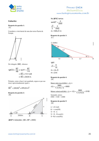  	
  	
  	
  	
  	
  	
  	
  	
  	
  	
  	
  	
  	
  	
  	
  	
  	
  	
  	
  	
  	
  	
  	
  	
  	
  	
  	
  	
  	
  	
  	
  	
  	
  	
  	
  	
  	
  	
  	
  	
  	
  	
  	
  	
  	
  	
  	
  	
  	
  	
  	
  	
  	
  	
  	
  	
  	
  	
  	
  	
  	
  	
  	
  	
  	
  	
  	
  	
  	
  	
  	
  	
  	
  	
  	
  	
  	
  	
  	
  	
  	
  	
  	
  	
  	
  	
  	
  	
  	
  	
   	
   	
   	
   	
  
Provas ENEM
Matemática
www.tenhoprovaamanha.com.br
www.tenhoprovaamanha.com.br	
   26
Gabarito:
Resposta da questão 1:
[E]
Considere a vista lateral de uma das torres Puerta de
Europa.
Do triângulo obtemos
Portanto, como a base é um quadrado, segue-se que sua
área é aproximadamente igual a
Resposta da questão 2:
[B]
Resposta da questão 3:
[C]
Resposta da questão 4:
[B]
Maior valor (cos (0,06t) = -1) ⇒
Menor valor(cos(0,06t) = 1) ⇒
Somando, temos:
6900 + 5100 = 12000
Resposta da questão 5:
[B]
α = d/r (rad)
K = r.cos(d/R)
X = R – k
X = R – R.cos(d/r)
X= R(1-cos(d/R))
 