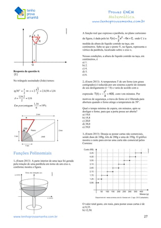  	
  	
  	
  	
  	
  	
  	
  	
  	
  	
  	
  	
  	
  	
  	
  	
  	
  	
  	
  	
  	
  	
  	
  	
  	
  	
  	
  	
  	
  	
  	
  	
  	
  	
  	
  	
  	
  	
  	
  	
  	
  	
  	
  	
  	
  	
  	
  	
  	
  	
  	
  	
  	
  	
  	
  	
  	
  	
  	
  	
  	
  	
  	
  	
  	
  	
  	
  	
  	
  	
  	
  	
  	
  	
  	
  	
  	
  	
  	
  	
  	
  	
  	
  	
  	
  	
  	
  	
  	
  	
   	
   	
   	
   	
  
Provas ENEM
Matemática
www.tenhoprovaamanha.com.br
www.tenhoprovaamanha.com.br	
   27
Resposta da questão 6:
[E]
No triângulo assinalado (João) temos:
Funções	
  Polinomiais	
  
1. (Enem 2013) A parte interior de uma taça foi gerada
pela rotação de uma parábola em torno de um eixo z,
conforme mostra a figura.
A função real que expressa a parábola, no plano cartesiano
da figura, é dada pela lei onde C é a
medida da altura do líquido contido na taça, em
centímetros. Sabe-se que o ponto V, na figura, representa o
vértice da parábola, localizado sobre o eixo x.
Nessas condições, a altura do líquido contido na taça, em
centímetros, é
a) 1.
b) 2.
c) 4.
d) 5.
e) 6.
2. (Enem 2013) A temperatura T de um forno (em graus
centígrados) é reduzida por um sistema a partir do instante
de seu desligamento (t = 0) e varia de acordo com a
expressão com t em minutos. Por
motivos de segurança, a trava do forno só é liberada para
abertura quando o forno atinge a temperatura de 39°.
Qual o tempo mínimo de espera, em minutos, após se
desligar o forno, para que a porta possa ser aberta?
a) 19,0
b) 19,8
c) 20,0
d) 38,0
e) 39,0
3. (Enem 2013) Deseja-se postar cartas não comerciais,
sendo duas de 100g, três de 200g e uma de 350g. O gráfico
mostra o custo para enviar uma carta não comercial pelos
Correios:
O valor total gasto, em reais, para postar essas cartas é de
a) 8,35.
b) 12,50.
 