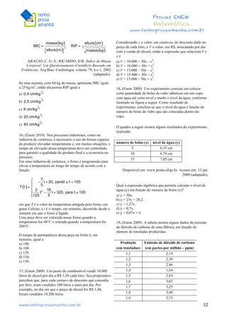  	
  	
  	
  	
  	
  	
  	
  	
  	
  	
  	
  	
  	
  	
  	
  	
  	
  	
  	
  	
  	
  	
  	
  	
  	
  	
  	
  	
  	
  	
  	
  	
  	
  	
  	
  	
  	
  	
  	
  	
  	
  	
  	
  	
  	
  	
  	
  	
  	
  	
  	
  	
  	
  	
  	
  	
  	
  	
  	
  	
  	
  	
  	
  	
  	
  	
  	
  	
  	
  	
  	
  	
  	
  	
  	
  	
  	
  	
  	
  	
  	
  	
  	
  	
  	
  	
  	
  	
  	
  	
   	
   	
   	
   	
  
Provas ENEM
Matemática
www.tenhoprovaamanha.com.br
www.tenhoprovaamanha.com.br	
   32
ARAÚJO. C. G. S.; RICARDO, D.R. Índice de Massa
Corporal: Um Questionamento Científicio Baseado em
Evidências. Arq.Bras. Cardiologia, volume 79, n.o 1, 2002
(adaptado).
Se uma menina, com 64 kg de massa, apresenta IMC igual
a 25 kg/m2
, então ela possui RIP igual a
a)
b)
c)
d)
e)
16. (Enem 2010) Nos processos industriais, como na
indústria de cerâmica, é necessário o uso de fornos capazes
de produzir elevadas temperaturas e, em muitas situações, o
tempo de elevação dessa temperatura deve ser controlado,
para garantir a qualidade do produto final e a economia no
processo.
Em uma indústria de cerâmica, o forno é programado para
elevar a temperatura ao longo do tempo de acordo com a
função
em que T é o valor da temperatura atingida pelo forno, em
graus Celsius, e t é o tempo, em minutos, decorrido desde o
instante em que o forno é ligado.
Uma peça deve ser colocada nesse forno quando a
temperatura for 48°C e retirada quando a temperatura for
200°C.
O tempo de permanência dessa peça no forno é, em
minutos, igual a
a) 100.
b) 108. .
c) 128.
d) 130.
e) 150.
17. (Enem 2009) Um posto de combustível vende 10.000
litros de álcool por dia a R$ 1,50 cada litro. Seu proprietário
percebeu que, para cada centavo de desconto que concedia
por litro, eram vendidos 100 litros a mais por dia. Por
exemplo, no dia em que o preço do álcool foi R$ 1,48,
foram vendidos 10.200 litros.
Considerando x o valor, em centavos, do desconto dado no
preço de cada litro, e V o valor, em R$, arrecadado por dia
com a venda do álcool, então a expressão que relaciona V e
x é
a) V = 10.000 + 50x – x2
.
b) V = 10.000 + 50x + x2
.
c) V = 15.000 – 50x – x2
.
d) V = 15.000 + 50x – x2
.
e) V = 15.000 – 50x + x2
.
18. (Enem 2009) Um experimento consiste em colocar
certa quantidade de bolas de vidro idênticas em um copo
com água até certo nível e medir o nível da água, conforme
ilustrado na figura a seguir. Como resultado do
experimento, concluiu-se que o nível da água é função do
número de bolas de vidro que são colocadas dentro do
copo.
O quadro a seguir mostra alguns resultados do experimento
realizado.
número de bolas (x) nível da água (y)
5 6,35 cm
10 6,70 cm
15 7,05 cm
Disponível em: www.penta.ufrgs.br. Acesso em: 13 jan.
2009 (adaptado).
Qual a expressão algébrica que permite calcular o nível da
água (y) em função do número de bolas (x)?
a) y = 30x.
b) y = 25x + 20,2.
c) y = 1,27x.
d) y = 0,7x.
e) y = 0,07x + 6.
19. (Enem 2009) A tabela mostra alguns dados da emissão
de dióxido de carbono de uma fábrica, em função do
número de toneladas produzidas.
Produção
(em toneladas)
Emissão de dióxido de carbono
(em partes por milhão – ppm)
1,1 2,14
1,2 2,30
1,3 2,46
1,4 1,64
1,5 2,83
1,6 3,03
1,7 3,25
1,8 3,48
1,9 3,73
 