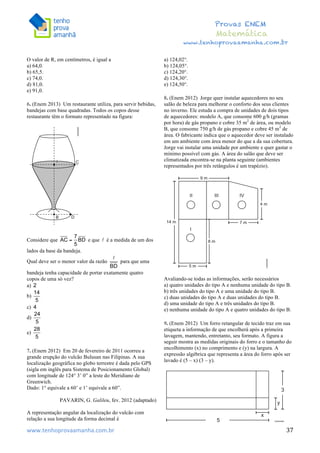  	
  	
  	
  	
  	
  	
  	
  	
  	
  	
  	
  	
  	
  	
  	
  	
  	
  	
  	
  	
  	
  	
  	
  	
  	
  	
  	
  	
  	
  	
  	
  	
  	
  	
  	
  	
  	
  	
  	
  	
  	
  	
  	
  	
  	
  	
  	
  	
  	
  	
  	
  	
  	
  	
  	
  	
  	
  	
  	
  	
  	
  	
  	
  	
  	
  	
  	
  	
  	
  	
  	
  	
  	
  	
  	
  	
  	
  	
  	
  	
  	
  	
  	
  	
  	
  	
  	
  	
  	
  	
   	
   	
   	
   	
  
Provas ENEM
Matemática
www.tenhoprovaamanha.com.br
www.tenhoprovaamanha.com.br	
   37
O valor de R, em centímetros, é igual a
a) 64,0.
b) 65,5.
c) 74,0.
d) 81,0.
e) 91,0.
6. (Enem 2013) Um restaurante utiliza, para servir bebidas,
bandejas com base quadradas. Todos os copos desse
restaurante têm o formato representado na figura:
Considere que e que é a medida de um dos
lados da base da bandeja.
Qual deve ser o menor valor da razão para que uma
bandeja tenha capacidade de portar exatamente quatro
copos de uma só vez?
a)
b)
c)
d)
e)
7. (Enem 2012) Em 20 de fevereiro de 2011 ocorreu a
grande erupção do vulcão Bulusan nas Filipinas. A sua
localização geográfica no globo terrestre é dada pelo GPS
(sigla em inglês para Sistema de Posicionamento Global)
com longitude de 124° 3’ 0” a leste do Meridiano de
Greenwich.
Dado: 1° equivale a 60’ e 1’ equivale a 60”.
PAVARIN, G. Galileu, fev. 2012 (adaptado)
A representação angular da localização do vulcão com
relação a sua longitude da forma decimal é
a) 124,02°.
b) 124,05°.
c) 124,20°.
d) 124,30°.
e) 124,50°.
8. (Enem 2012) Jorge quer instalar aquecedores no seu
salão de beleza para melhorar o conforto dos seus clientes
no inverno. Ele estuda a compra de unidades de dois tipos
de aquecedores: modelo A, que consome 600 g/h (gramas
por hora) de gás propano e cobre 35 m2
de área, ou modelo
B, que consome 750 g/h de gás propano e cobre 45 m2
de
área. O fabricante indica que o aquecedor deve ser instalado
em um ambiente com área menor do que a da sua cobertura.
Jorge vai instalar uma unidade por ambiente e quer gastar o
mínimo possível com gás. A área do salão que deve ser
climatizada encontra-se na planta seguinte (ambientes
representados por três retângulos é um trapézio).
Avaliando-se todas as informações, serão necessários
a) quatro unidades do tipo A e nenhuma unidade do tipo B.
b) três unidades do tipo A e uma unidade do tipo B.
c) duas unidades do tipo A e duas unidades do tipo B.
d) uma unidade do tipo A e três unidades do tipo B.
e) nenhuma unidade do tipo A e quatro unidades do tipo B.
9. (Enem 2012) Um forro retangular de tecido traz em sua
etiqueta a informação de que encolherá após a primeira
lavagem, mantendo, entretanto, seu formato. A figura a
seguir mostra as medidas originais do forro e o tamanho do
encolhimento (x) no comprimento e (y) na largura. A
expressão algébrica que representa a área do forro após ser
lavado é (5 – x) (3 – y).
 