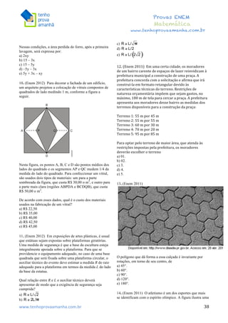  	
  	
  	
  	
  	
  	
  	
  	
  	
  	
  	
  	
  	
  	
  	
  	
  	
  	
  	
  	
  	
  	
  	
  	
  	
  	
  	
  	
  	
  	
  	
  	
  	
  	
  	
  	
  	
  	
  	
  	
  	
  	
  	
  	
  	
  	
  	
  	
  	
  	
  	
  	
  	
  	
  	
  	
  	
  	
  	
  	
  	
  	
  	
  	
  	
  	
  	
  	
  	
  	
  	
  	
  	
  	
  	
  	
  	
  	
  	
  	
  	
  	
  	
  	
  	
  	
  	
  	
  	
  	
   	
   	
   	
   	
  
Provas ENEM
Matemática
www.tenhoprovaamanha.com.br
www.tenhoprovaamanha.com.br	
   38
Nessas condições, a área perdida do forro, após a primeira
lavagem, será expressa por:
a) 2xy
b) 15 – 3x
c) 15 – 5y
d) –5y – 3x
e) 5y + 3x – xy
10. (Enem 2012) Para decorar a fachada de um edifício,
um arquiteto projetou a colocação de vitrais compostos de
quadrados de lado medindo 1 m, conforme a figura a
seguir.
Nesta figura, os pontos A, B, C e D são pontos médios dos
lados do quadrado e os segmentos AP e QC medem 1/4 da
medida do lado do quadrado. Para confeccionar um vitral,
são usados dois tipos de materiais: um para a parte
sombreada da figura, que custa R$ 30,00 o m2
, e outro para
a parte mais clara (regiões ABPDA e BCDQB), que custa
R$ 50,00 o m2
.
De acordo com esses dados, qual é o custo dos materiais
usados na fabricação de um vitral?
a) R$ 22,50
b) R$ 35,00
c) R$ 40,00
d) R$ 42,50
e) R$ 45,00
11. (Enem 2012) Em exposições de artes plásticas, é usual
que estátuas sejam expostas sobre plataformas giratórias.
Uma medida de segurança é que a base da escultura esteja
integralmente apoiada sobre a plataforma. Para que se
providencie o equipamento adequado, no caso de uma base
quadrada que será fixada sobre uma plataforma circular, o
auxiliar técnico do evento deve estimar a medida R do raio
adequado para a plataforma em termos da medida L do lado
da base da estatua.
Qual relação entre R e L o auxiliar técnico deverá
apresentar de modo que a exigência de segurança seja
cumprida?
a)
b)
c)
d)
e)
12.	
  (Enem	
  2011)	
  	
  Em	
  uma	
  certa	
  cidade,	
  os	
  moradores	
  
de	
  um	
  bairro	
  carente	
  de	
  espaços	
  de	
  lazer	
  reinvidicam	
  à	
  
prefeitura	
  municipal	
  a	
  construção	
  de	
  uma	
  praça.	
  A	
  
prefeitura	
  concorda	
  com	
  a	
  solicitação	
  e	
  afirma	
  que	
  irá	
  
construí-­‐la	
  em	
  formato	
  retangular	
  devido	
  às	
  
características	
  técnicas	
  do	
  terreno.	
  Restrições	
  de	
  
natureza	
  orçamentária	
  impõem	
  que	
  sejam	
  gastos,	
  no	
  
máximo,	
  180	
  m	
  de	
  tela	
  para	
  cercar	
  a	
  praça.	
  A	
  prefeitura	
  
apresenta	
  aos	
  moradores	
  desse	
  bairro	
  as	
  medidas	
  dos	
  
terrenos	
  disponíveis	
  para	
  a	
  construção	
  da	
  praça:	
  	
  
	
  
Terreno	
  1:	
  55	
  m	
  por	
  45	
  m	
  	
  
Terreno	
  2:	
  55	
  m	
  por	
  55	
  m	
  	
  
Terreno	
  3:	
  60	
  m	
  por	
  30	
  m	
  	
  
Terreno	
  4:	
  70	
  m	
  por	
  20	
  m	
  	
  
Terreno	
  5:	
  95	
  m	
  por	
  85	
  m	
  	
  
	
  
Para	
  optar	
  pelo	
  terreno	
  de	
  maior	
  área,	
  que	
  atenda	
  às	
  
restrições	
  impostas	
  pela	
  prefeitura,	
  os	
  moradores	
  
deverão	
  escolher	
  o	
  terreno	
  	
  
a) 01.
b) 02.
c) 3.
d) 4.
e) 5.
13. (Enem 2011)
O polígono que dá forma a essa calçada é invariante por
rotações, em torno de seu centro, de
a) 45°.
b) 60°.
c) 90°.
d) 120°.
e) 180°.
14. (Enem 2011) O atletismo é um dos esportes que mais
se identificam com o espírito olímpico. A figura ilustra uma
 