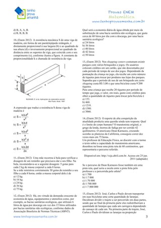  	
  	
  	
  	
  	
  	
  	
  	
  	
  	
  	
  	
  	
  	
  	
  	
  	
  	
  	
  	
  	
  	
  	
  	
  	
  	
  	
  	
  	
  	
  	
  	
  	
  	
  	
  	
  	
  	
  	
  	
  	
  	
  	
  	
  	
  	
  	
  	
  	
  	
  	
  	
  	
  	
  	
  	
  	
  	
  	
  	
  	
  	
  	
  	
  	
  	
  	
  	
  	
  	
  	
  	
  	
  	
  	
  	
  	
  	
  	
  	
  	
  	
  	
  	
  	
  	
  	
  	
  	
  	
   	
   	
   	
   	
  
Provas ENEM
Matemática
www.tenhoprovaamanha.com.br
www.tenhoprovaamanha.com.br	
   3
d) B, A, A, B.
e) B, B, B, B.
10. (Enem 2012) A resistência mecânica S do uma viga de
madeira, em forma de um paralelepípedo retângulo, é
diretamente proporcional à sua largura (b) e ao quadrado de
sua altura (d) e inversamente proporcional ao quadrado da
distância entre os suportes da viga, que coincide com o seu
comprimento (x), conforme ilustra a figura. A constante de
proporcionalidade k e chamada de resistência da viga.
A expressão que traduz a resistência S dessa viga de
madeira é
a)
b)
c)
d)
e)
11. (Enem 2012) Uma mãe recorreu à bula para verificar a
dosagem de um remédio que precisava dar a seu filho. Na
bula, recomendava-se a seguinte dosagem: 5 gotas para
cada 2 kg de massa corporal a cada 8 horas.
Se a mãe ministrou corretamente 30 gotas do remédio a seu
filho a cada 8 horas, então a massa corporal dele é de
a) 12 kg.
b) 16 kg.
c) 24 kg.
d) 36 kg.
e) 75 kg.
12. (Enem 2012) Há, em virtude da demanda crescente de
economia de água, equipamentos e utensílios como, por
exemplo, as bacias sanitárias ecológicas, que utilizam 6
litros de água por descarga em vez dos 15 litros utilizados
por bacias sanitárias não ecológicas, conforme dados da
Associação Brasileira de Normas Técnicas (ABNT).
Qual será a economia diária de água obtida por meio da
substituição de uma bacia sanitária não ecológica, que gasta
cerca de 60 litros por dia com a descarga, por uma bacia
sanitária ecológica?
a) 24 litros
b) 36 litros
c) 40 litros
d) 42 litros
e) 50 litros
13. (Enem 2012) Nos shopping centers costumam existir
parques com vários brinquedos e jogos. Os usuários
colocam créditos em um cartão, que são descontados por
cada período de tempo de uso dos jogos. Dependendo da
pontuação da criança no jogo, ela recebe um certo número
de tíquetes para trocar por produtos nas lojas dos parques.
Suponha que o período de uso de um brinquedo em certo
shopping custa R$ 3,00 e que uma bicicleta custa 9 200
tíquetes.
Para uma criança que recebe 20 tíquetes por período de
tempo que joga, o valor, em reais, gasto com créditos para
obter a quantidade de tíquetes para trocar pela bicicleta é
a) 153.
b) 460.
c) 1218.
d) 1380.
e) 3066.
14. (Enem 2012) O esporte de alta competição da
atualidade produziu uma questão ainda sem resposta: Qual
é o limite do corpo humano? O maratonista original, o
grego da lenda, morreu de fadiga por ter corrido 42
quilômetros. O americano Dean Karnazes, cruzando
sozinho as planícies da Califórnia, conseguiu correr dez
vezes mais em 75 horas.
Um professor de Educação Física, ao discutir com a turma
o texto sobre a capacidade do maratonista americano,
desenhou na lousa uma pista reta de 60 centímetros, que
representaria o percurso referido.
Disponível em: http://veja.abril.com.br. Acesso em 25 jun.
2011 (adaptado)
Se o percurso de Dean Karnazes fosse também em uma
pista reta, qual seria a escala entre a pista feita pelo
professor e a percorrida pelo atleta?
a) 1:700
b) 1:7 000
c) 1:70 000
d) 1:700 000
e) 1:7 000 000
15. (Enem 2012) José, Carlos e Paulo devem transportar
em suas bicicletas uma certa quantidade de laranjas.
Decidiram dividir o trajeto a ser percorrido em duas partes,
sendo que ao final da primeira parte eles redistribuiriam a
quantidade de laranjas que cada um carregava dependendo
do cansaço de cada um. Na primeira parte do trajeto, José,
Carlos e Paulo dividiram as laranjas na proporção
 