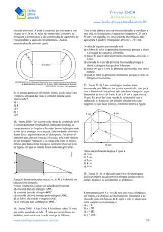  	
  	
  	
  	
  	
  	
  	
  	
  	
  	
  	
  	
  	
  	
  	
  	
  	
  	
  	
  	
  	
  	
  	
  	
  	
  	
  	
  	
  	
  	
  	
  	
  	
  	
  	
  	
  	
  	
  	
  	
  	
  	
  	
  	
  	
  	
  	
  	
  	
  	
  	
  	
  	
  	
  	
  	
  	
  	
  	
  	
  	
  	
  	
  	
  	
  	
  	
  	
  	
  	
  	
  	
  	
  	
  	
  	
  	
  	
  	
  	
  	
  	
  	
  	
  	
  	
  	
  	
  	
  	
   	
   	
   	
   	
  
Provas ENEM
Matemática
www.tenhoprovaamanha.com.br
www.tenhoprovaamanha.com.br	
   39
pista de atletismo. A pista é composta por oito raias e tem
largura de 9,76 m. As raias são numeradas do centro da
pista para a extremidade e são construídas de segmentos de
retas paralelas e arcos de circunferência. Os dois
semicírculos da pista são iguais.
Se os atletas partissem do mesmo ponto, dando uma volta
completa, em qual das raias o corredor estaria sendo
beneficiado?
a) 1
b) 4
c) 5
d) 7
e) 8
15. (Enem 2010) Em canteiros de obras de construção civil
é comum perceber trabalhadores realizando medidas de
comprimento e de ângulos e fazendo demarcações por onde
a obra deve começar ou se erguer. Em um desses canteiros
foram feitas algumas marcas no chão plano. Foi possível
perceber que, das seis estacas colocadas, três eram vértices
de um triângulo retângulo e as outras três eram os pontos
médios dos lados desse triângulo, conforme pode ser visto
na figura, em que as estacas foram indicadas por letras.
A região demarcada pelas estacas A, B, M e N deveria ser
calçada com concreto.
Nessas condições, a área a ser calcada corresponde
a) a mesma área do triângulo AMC.
b) a mesma área do triângulo BNC.
c) a metade da área formada pelo triângulo ABC.
d) ao dobro da área do triângulo MNC.
e) ao triplo da área do triângulo MNC.
16. (Enem 2010) A loja Telas & Molduras cobra 20 reais
por metro quadrado de tela, 15 reais por metro linear de
moldura, mais uma taxa fixa de entrega de 10 reais.
Uma artista plástica precisa encomendar telas e molduras a
essa loja, suficientes para 8 quadros retangulares (25 cm x
50 cm). Em seguida, fez uma segunda encomenda, mas
agora para 8 quadros retangulares (50 cm x 100 cm).
O valor da segunda encomenda será
a) o dobro do valor da primeira encomenda, porque a altura
e a largura dos quadros dobraram.
b) maior do que o valor da primeira encomenda, mas não o
dobro.
c) a metade do valor da primeira encomenda, porque a
altura e a largura dos quadros dobraram.
d) menor do que o valor da primeira encomenda, mas não a
metade.
e) igual ao valor da primeira encomenda, porque o custo de
entrega será o mesmo.
17. (Enem 2010) Uma metalúrgica recebeu uma
encomenda para fabricar, em grande quantidade, uma peça
com o formato de um prisma reto com base triangular, cujas
dimensões da base são 6 cm, 8 cm e 10 cm e cuja altura é
10 cm. Tal peça deve ser vazada de tal maneira que a
perfuração na forma de um cilindro circular reto seja
tangente as suas faces laterais, conforme mostra a figura.
O raio da perfuração da peça é igual a
a) 1 cm.
b) 2 cm.
c) 3 cm.
d) 4 cm.
e) 5 cm.
18. (Enem 2010) A ideia de usar rolos circulares para
deslocar objetos pesados provavelmente surgiu com os
antigos egípcios ao construírem as pirâmides.
Representando por R o raio da base dos rolos cilíndricos,
em metros, a expressão do deslocamento horizontal y do
bloco de pedra em função de R, após o rolo ter dado uma
volta completa sem deslizar, é
a) y = R.
b) y = 2R.
c) y = ðR.
d) y = 2ðR.
 
