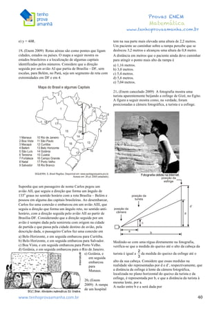  	
  	
  	
  	
  	
  	
  	
  	
  	
  	
  	
  	
  	
  	
  	
  	
  	
  	
  	
  	
  	
  	
  	
  	
  	
  	
  	
  	
  	
  	
  	
  	
  	
  	
  	
  	
  	
  	
  	
  	
  	
  	
  	
  	
  	
  	
  	
  	
  	
  	
  	
  	
  	
  	
  	
  	
  	
  	
  	
  	
  	
  	
  	
  	
  	
  	
  	
  	
  	
  	
  	
  	
  	
  	
  	
  	
  	
  	
  	
  	
  	
  	
  	
  	
  	
  	
  	
  	
  	
  	
   	
   	
   	
   	
  
Provas ENEM
Matemática
www.tenhoprovaamanha.com.br
www.tenhoprovaamanha.com.br	
   40
e) y = 4ðR.
19. (Enem 2009) Rotas aéreas são como pontes que ligam
cidades, estados ou países. O mapa a seguir mostra os
estados brasileiros e a localização de algumas capitais
identificadas pelos números. Considere que a direção
seguida por um avião AI que partiu de Brasília – DF, sem
escalas, para Belém, no Pará, seja um segmento de reta com
extremidades em DF e em 4.
Suponha que um passageiro de nome Carlos pegou um
avião AII, que seguiu a direção que forma um ângulo de
135o
graus no sentido horário com a rota Brasília – Belém e
pousou em alguma das capitais brasileiras. Ao desembarcar,
Carlos fez uma conexão e embarcou em um avião AIII, que
seguiu a direção que forma um ângulo reto, no sentido anti-
horário, com a direção seguida pelo avião AII ao partir de
Brasília-DF. Considerando que a direção seguida por um
avião é sempre dada pela semirreta com origem na cidade
de partida e que passa pela cidade destino do avião, pela
descrição dada, o passageiro Carlos fez uma conexão em
a) Belo Horizonte, e em seguida embarcou para Curitiba.
b) Belo Horizonte, e em seguida embarcou para Salvador.
c) Boa Vista, e em seguida embarcou para Porto Velho.
d) Goiânia, e em seguida embarcou para o Rio de Janeiro.
e) Goiânia, e
em seguida
embarcou
para
Manaus.
20. (Enem
2009) A rampa
de um hospital
tem na sua parte mais elevada uma altura de 2,2 metros.
Um paciente ao caminhar sobre a rampa percebe que se
deslocou 3,2 metros e alcançou uma altura de 0,8 metro.
A distância em metros que o paciente ainda deve caminhar
para atingir o ponto mais alto da rampa é
a) 1,16 metros.
b) 3,0 metros.
c) 5,4 metros.
d) 5,6 metros.
e) 7,04 metros.
21. (Enem cancelado 2009) A fotografia mostra uma
turista aparentemente beijando a esfinge de Gizé, no Egito.
A figura a seguir mostra como, na verdade, foram
posicionadas a câmera fotográfica, a turista e a esfinge.
Medindo-se com uma régua diretamente na fotografia,
verifica-se que a medida do queixo até o alto da cabeça da
turista é igual a da medida do queixo da esfinge até o
alto da sua cabeça. Considere que essas medidas na
realidade são representadas por d e d’, respectivamente, que
a distância da esfinge à lente da câmera fotográfica,
localizada no plano horizontal do queixo da turista e da
esfinge, é representada por b, e que a distância da turista à
mesma lente, por a.
A razão entre b e a será dada por
 