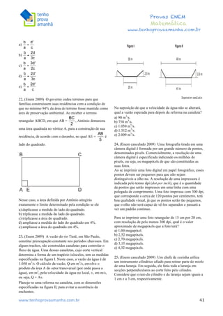  	
  	
  	
  	
  	
  	
  	
  	
  	
  	
  	
  	
  	
  	
  	
  	
  	
  	
  	
  	
  	
  	
  	
  	
  	
  	
  	
  	
  	
  	
  	
  	
  	
  	
  	
  	
  	
  	
  	
  	
  	
  	
  	
  	
  	
  	
  	
  	
  	
  	
  	
  	
  	
  	
  	
  	
  	
  	
  	
  	
  	
  	
  	
  	
  	
  	
  	
  	
  	
  	
  	
  	
  	
  	
  	
  	
  	
  	
  	
  	
  	
  	
  	
  	
  	
  	
  	
  	
  	
  	
   	
   	
   	
   	
  
Provas ENEM
Matemática
www.tenhoprovaamanha.com.br
www.tenhoprovaamanha.com.br	
   41
a)
b)
c)
d)
e)
22. (Enem 2009) O governo cedeu terrenos para que
famílias construíssem suas residências com a condição de
que no mínimo 94% da área do terreno fosse mantida como
área de preservação ambiental. Ao receber o terreno
retangular ABCD, em que AB = , Antônio demarcou
uma área quadrada no vértice A, para a construção de sua
residência, de acordo com o desenho, no qual AE = é
lado do quadrado.
Nesse caso, a área definida por Antônio atingiria
exatamente o limite determinado pela condição se ele
a) duplicasse a medida do lado do quadrado.
b) triplicasse a medida do lado do quadrado.
c) triplicasse a área do quadrado.
d) ampliasse a medida do lado do quadrado em 4%.
e) ampliasse a área do quadrado em 4%.
23. (Enem 2009) A vazão do rio Tietê, em São Paulo,
constitui preocupação constante nos períodos chuvosos. Em
alguns trechos, são construídas canaletas para controlar o
fluxo de água. Uma dessas canaletas, cujo corte vertical
determina a forma de um trapézio isósceles, tem as medidas
especificadas na figura I. Neste caso, a vazão da água é de
1.050 m3
/s. O cálculo da vazão, Q em m3
/s, envolve o
produto da área A do setor transversal (por onde passa a
água), em m2
, pela velocidade da água no local, v, em m/s,
ou seja, Q = Av.
Planeja-se uma reforma na canaleta, com as dimensões
especificadas na figura II, para evitar a ocorrência de
enchentes.
Na suposição de que a velocidade da água não se alterará,
qual a vazão esperada para depois da reforma na canaleta?
a) 90 m3
/s.
b) 750 m3
/s.
c) 1.050 m3
/s.
d) 1.512 m3
/s.
e) 2.009 m3
/s.
24. (Enem cancelado 2009) Uma fotografia tirada em uma
câmera digital é formada por um grande número de pontos,
denominados pixels. Comercialmente, a resolução de uma
câmera digital é especificada indicando os milhões de
pixels, ou seja, os megapixels de que são constituídas as
suas fotos.
Ao se imprimir uma foto digital em papel fotográfico, esses
pontos devem ser pequenos para que não sejam
distinguíveis a olho nu. A resolução de uma impressora é
indicada pelo termo dpi (dot per inch), que é a quantidade
de pontos que serão impressos em uma linha com uma
polegada de comprimento. Uma foto impressa com 300 dpi,
que corresponde a cerca de 120 pontos por centímetro, terá
boa qualidade visual, já que os pontos serão tão pequenos,
que o olho não será capaz de vê-los separados e passará a
ver um padrão contínuo.
Para se imprimir uma foto retangular de 15 cm por 20 cm,
com resolução de pelo menos 300 dpi, qual é o valor
aproximado de megapixels que a foto terá?
a) 1,00 megapixel.
b) 2,52 megapixels.
c) 2,70 megapixels.
d) 3,15 megapixels.
e) 4,32 megapixels.
25. (Enem cancelado 2009) Um chefe de cozinha utiliza
um instrumento cilíndrico afiado para retirar parte do miolo
de uma laranja. Em seguida, ele fatia toda a laranja em
secções perpendiculares ao corte feito pelo cilindro.
Considere que o raio do cilindro e da laranja sejam iguais a
1 cm e a 3 cm, respectivamente.
 