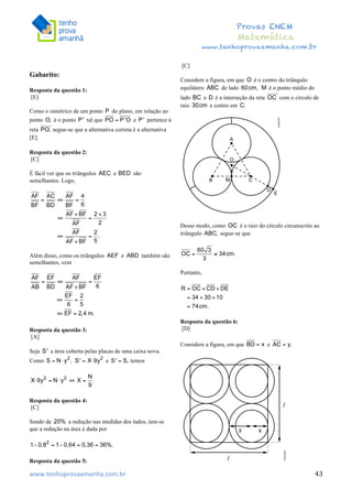  	
  	
  	
  	
  	
  	
  	
  	
  	
  	
  	
  	
  	
  	
  	
  	
  	
  	
  	
  	
  	
  	
  	
  	
  	
  	
  	
  	
  	
  	
  	
  	
  	
  	
  	
  	
  	
  	
  	
  	
  	
  	
  	
  	
  	
  	
  	
  	
  	
  	
  	
  	
  	
  	
  	
  	
  	
  	
  	
  	
  	
  	
  	
  	
  	
  	
  	
  	
  	
  	
  	
  	
  	
  	
  	
  	
  	
  	
  	
  	
  	
  	
  	
  	
  	
  	
  	
  	
  	
  	
   	
   	
   	
   	
  
Provas ENEM
Matemática
www.tenhoprovaamanha.com.br
www.tenhoprovaamanha.com.br	
   43
Gabarito:
Resposta da questão 1:
[E]
Como o simétrico de um ponto do plano, em relação ao
ponto é o ponto tal que e pertence à
reta segue-se que a alternativa correta é a alternativa
[E].
Resposta da questão 2:
[C]
É fácil ver que os triângulos e são
semelhantes. Logo,
Além disso, como os triângulos e também são
semelhantes, vem
Resposta da questão 3:
[A]
Seja a área coberta pelas placas de uma caixa nova.
Como e temos
Resposta da questão 4:
[C]
Sendo de a redução nas medidas dos lados, tem-se
que a redução na área é dada por
Resposta da questão 5:
[C]
Considere a figura, em que é o centro do triângulo
equilátero de lado é o ponto médio do
lado e é a interseção da reta com o círculo de
raio e centro em
Desse modo, como é o raio do círculo circunscrito ao
triângulo segue-se que
Portanto,
Resposta da questão 6:
[D]
Considere a figura, em que e
 