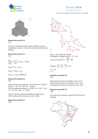  	
  	
  	
  	
  	
  	
  	
  	
  	
  	
  	
  	
  	
  	
  	
  	
  	
  	
  	
  	
  	
  	
  	
  	
  	
  	
  	
  	
  	
  	
  	
  	
  	
  	
  	
  	
  	
  	
  	
  	
  	
  	
  	
  	
  	
  	
  	
  	
  	
  	
  	
  	
  	
  	
  	
  	
  	
  	
  	
  	
  	
  	
  	
  	
  	
  	
  	
  	
  	
  	
  	
  	
  	
  	
  	
  	
  	
  	
  	
  	
  	
  	
  	
  	
  	
  	
  	
  	
  	
  	
   	
   	
   	
   	
  
Provas ENEM
Matemática
www.tenhoprovaamanha.com.br
www.tenhoprovaamanha.com.br	
   45
Resposta da questão 14:
[A]
Na raia 1, o atleta percorreria a menor distância, pois seu
comprimento é menor. Os raios das semicircunferências são
menores.
Resposta da questão 15:
[E]
SABC = 4.SMNC
SABMN= SABC – SMNC =
SABMN = 4.SMNC - SMNC
SABMN = 3. SCMN (TRIPLO)
Resposta da questão 16:
[B]
Valor da primeira encomenda = 8.0,25.0,50.20 + 8.2(0,25 +
0,50).15 + 10 = 20 + 180 + 10 = 210,00
Valor da segunda encomenda = 8.0,50.1.20 + 8.2(1 + 0,5).
15 + 10 = 80 + 360 + 10 = 450,0
Logo, o valor da segunda encomenda será maior que o
valor da primeira encomenda, mas não o dobro.
Resposta da questão 17:
[B]
Seja r o raio da base do cilindro
O triângulo é retângulo, pois 62
+ 82
= 102
Logo, sua área será A =
Portanto:
12r = 24
r = 2
Resposta da questão 18:
[E]
Deslocamento do rolo em relação ao solo: .
Deslocamento do bloco em relação ao rolo: .
Deslocamento do bloco em relação ao solo: .
Resposta da questão 19:
[B]
De acordo com o desenho a seguir, Belo Horizonte e
Salvador.
 