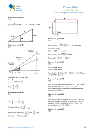  	
  	
  	
  	
  	
  	
  	
  	
  	
  	
  	
  	
  	
  	
  	
  	
  	
  	
  	
  	
  	
  	
  	
  	
  	
  	
  	
  	
  	
  	
  	
  	
  	
  	
  	
  	
  	
  	
  	
  	
  	
  	
  	
  	
  	
  	
  	
  	
  	
  	
  	
  	
  	
  	
  	
  	
  	
  	
  	
  	
  	
  	
  	
  	
  	
  	
  	
  	
  	
  	
  	
  	
  	
  	
  	
  	
  	
  	
  	
  	
  	
  	
  	
  	
  	
  	
  	
  	
  	
  	
   	
   	
   	
   	
  
Provas ENEM
Matemática
www.tenhoprovaamanha.com.br
www.tenhoprovaamanha.com.br	
   46
Resposta da questão 20:
[D]
Resposta da questão 21:
[D]
Na figura o ∆BC ~ ∆ADE logo
como d = .d ‘
Temos
Resposta da questão 22:
[C]
Área da residência =
Área máxima permitida = logo
A(máxima) = 3.A(construída)
Resposta da questão 23:
[D]
Área da figura I = e seja v a
velocidade da água.
1050 = v.62,5 ⇔ v = 16,8 m/s
Área da figura II =
Nova vazão = 90.16,8 = 1512m3
/ s
Resposta da questão 24:
[E]
12.120 = 1800 pontos
20.120 = 2400 pontos
No retângulo todo 1800.2400 = 4320000 = 4,32.106
pixels
ou seja 4,32 megapixels
Resposta da questão 25:
[E]
Área da secção transversal do cilindro: A 1 = π.12
= π cm2
Área da maior fatia: A2 = π.32
- π.12
= 8π cm2
Logo a área da maior fatia será 8 vezes a área da secção
transversal do cilindro.
Resposta da questão 26:
[E]
Área de um campo de futebol (km2
) 0,12km . 0,09 km =
0,0108km2
número de campos de futebol para a área do
Pantanal = 150.355 dividido por 0,0108 = 13.921759
aproximadamente 14 000 000 km2
Resposta da questão 27:
[D]
 